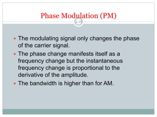 Phase Modulation (PM)
5.16
 The modulating signal only changes the phase
of the carrier signal.
 The phase change manifests itself as a
frequency change but the instantaneous
frequency change is proportional to the
derivative of the amplitude.
 The bandwidth is higher than for AM.
 