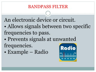 BANDPASS FILTER
An electronic device or circuit.
• Allows signals between two specific
frequencies to pass.
• Prevents signals at unwanted
frequencies.
• Example – Radio
 