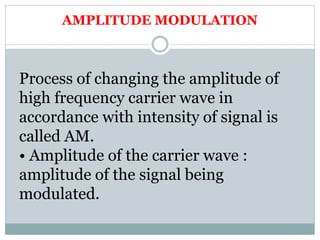 AMPLITUDE MODULATION
Process of changing the amplitude of
high frequency carrier wave in
accordance with intensity of signal is
called AM.
• Amplitude of the carrier wave :
amplitude of the signal being
modulated.
 