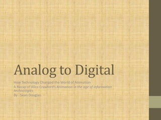 Analog to Digital 
How Technology Changed the World of Animation 
A Recap of Alice Crawford’s Animation in the age of information 
technologies 
By : Sean Douglas 
 