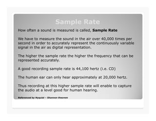 Sample RateSample Rate
How often a sound is measured is called, Sample Rate
We have to measure the sound in the air over 40,000 times per
second in order to accurately represent the continuously variable
signal in the air as digital representation.
The higher the sample rate the higher the frequency that can be
represented accurately.represented accurately.
A good recording sample rate is 44,100 hertz (i.e. CD)
The human ear can only hear approximately at 20,000 hertz.
Thus recording at this higher sample rate will enable to capture
the audio at a level good for human hearing.
Referenced by Nyquist – Shannon theorem
 