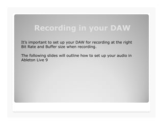 Recording in your DAWRecording in your DAW
It’s important to set up your DAW for recording at the right
Bit Rate and Buffer size when recording.
The following slides will outline how to set up your audio in
Ableton Live 9
 