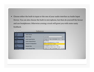 • Choose either the built-in input or the one of your audio interface as Audio Input
Device. You can also choose the built-in microphone, but then do yourself the favour
and use headphones. Otherwise arming a track will greet you with some nasty
feedback.
 