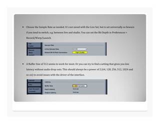 • Choose the Sample Rate as needed. It's not saved with the Live Set, but is set universally so beware
if you tend to switch, e.g. between live and studio. You can set the Bit Depth in Preferences >
Record/Warp/Launch.
• A Buffer Size of 512 seems to work for most. Or you can try to find a setting that gives you low
latency without audio drop outs. This should always be a power of 2 (64, 128, 256, 512, 1024 and
so on) to avoid issues with the driver of the interface.
 