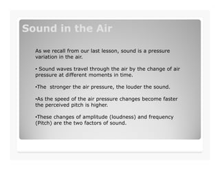 Sound in the AirSound in the Air
As we recall from our last lesson, sound is a pressure
variation in the air.
• Sound waves travel through the air by the change of air
pressure at different moments in time.
•The stronger the air pressure, the louder the sound.•The stronger the air pressure, the louder the sound.
•As the speed of the air pressure changes become faster
the perceived pitch is higher.
•These changes of amplitude (loudness) and frequency
(Pitch) are the two factors of sound.
 
