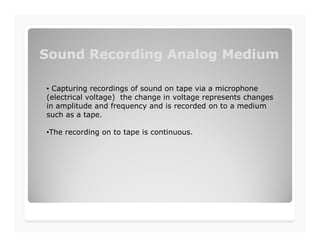 Sound Recording Analog MediumSound Recording Analog Medium
• Capturing recordings of sound on tape via a microphone
(electrical voltage) the change in voltage represents changes
in amplitude and frequency and is recorded on to a medium
such as a tape.
•The recording on to tape is continuous.
 