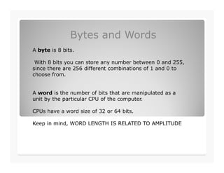 Bytes and Words
A byte is 8 bits.
With 8 bits you can store any number between 0 and 255,
since there are 256 different combinations of 1 and 0 to
choose from.
A word is the number of bits that are manipulated as a
unit by the particular CPU of the computer.
CPUs have a word size of 32 or 64 bits.
Keep in mind, WORD LENGTH IS RELATED TO AMPLITUDE
 