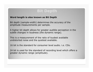 Bit DepthBit Depth
Word length is also known as Bit Depth
Bit depth (sample-width) determines the accuracy of the
amplitude measurements per sample.
A higher bit depth allows for greater audible perception in the
subtle changes in loudness (the dynamic range).
This is a measurement of the ratio of loudest available
undistorted noise and the quietest available.
16 bit is the standard for consumer level audio. i.e. CDs.
24 bit is used for the standard of recording level which offers a
greater dynamic range (amplitude).
 
