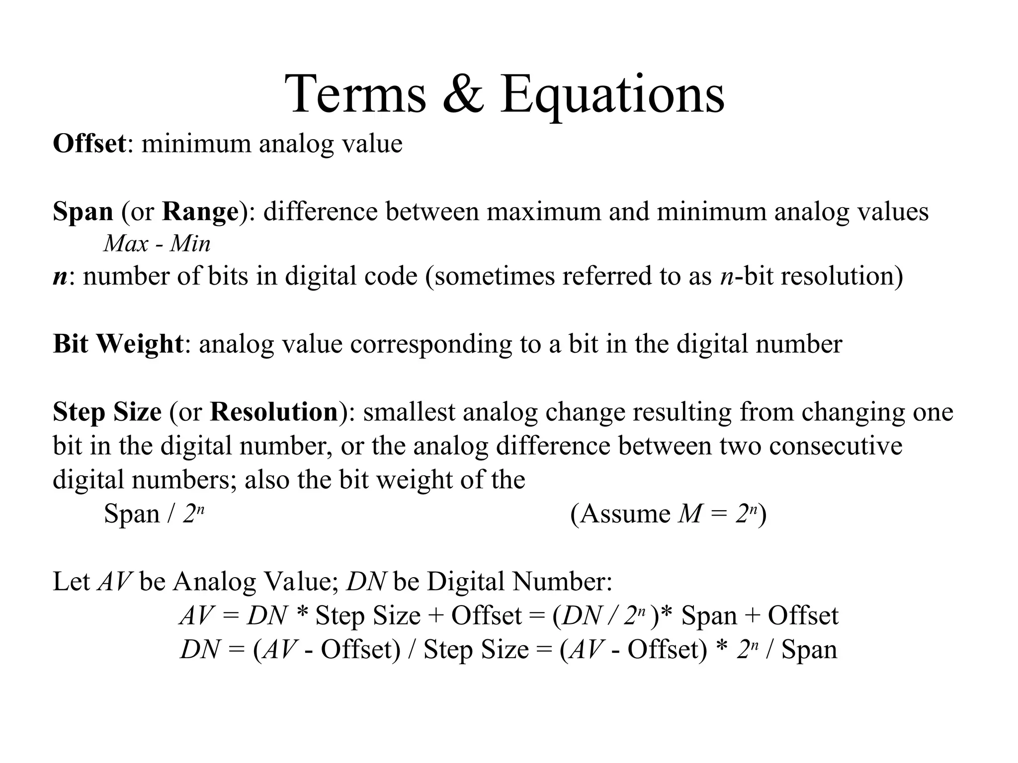 Terms & Equations
Offset: minimum analog value
Span (or Range): difference between maximum and minimum analog values
Max - Min
n: number of bits in digital code (sometimes referred to as n-bit resolution)
Bit Weight: analog value corresponding to a bit in the digital number
Step Size (or Resolution): smallest analog change resulting from changing one
bit in the digital number, or the analog difference between two consecutive
digital numbers; also the bit weight of the
Span / 2n
(Assume M = 2n
)
Let AV be Analog Value; DN be Digital Number:
AV = DN * Step Size + Offset = (DN / 2n
)* Span + Offset
DN = (AV - Offset) / Step Size = (AV - Offset) * 2n
/ Span
 