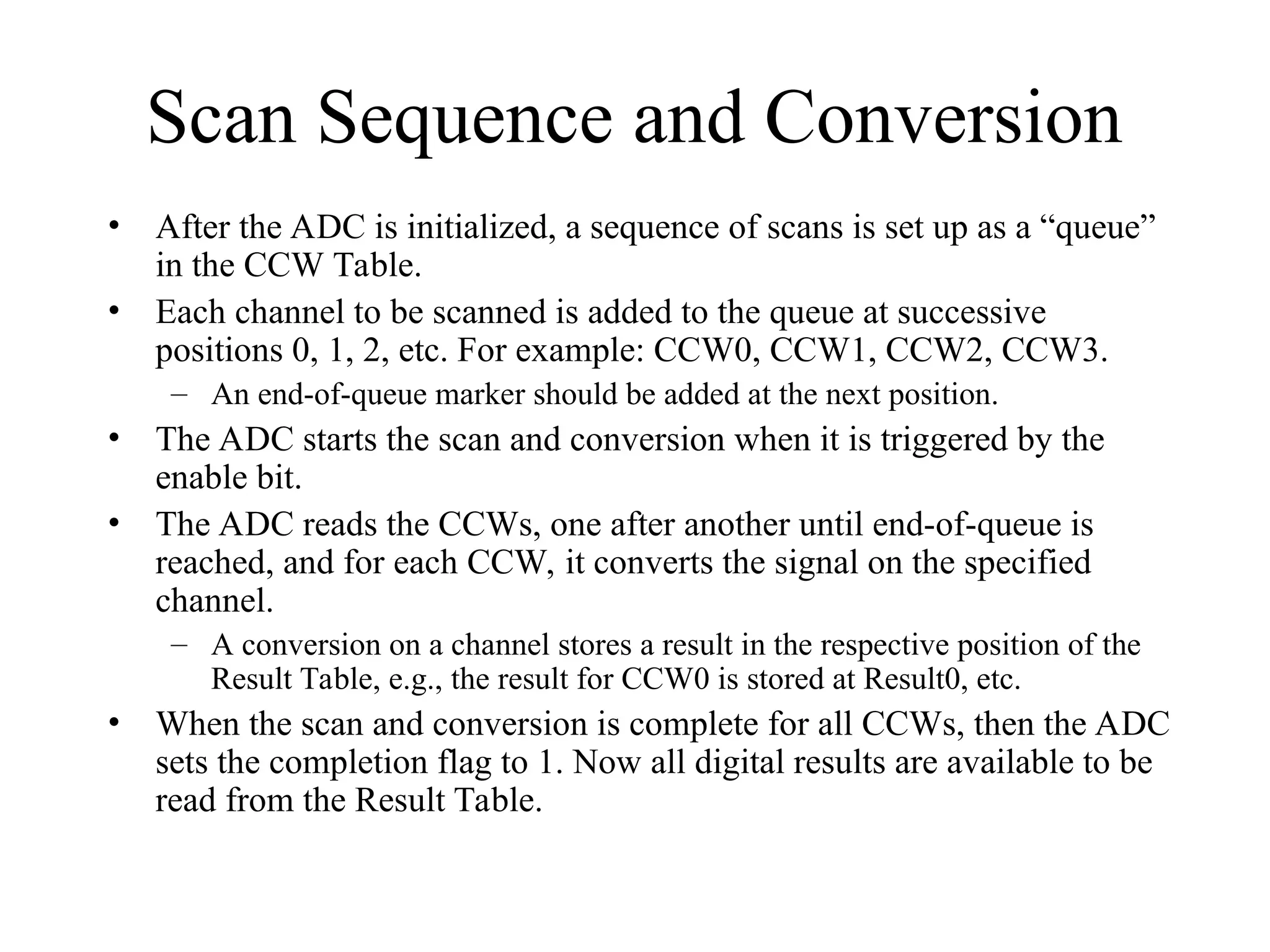 Scan Sequence and Conversion
• After the ADC is initialized, a sequence of scans is set up as a “queue”
in the CCW Table.
• Each channel to be scanned is added to the queue at successive
positions 0, 1, 2, etc. For example: CCW0, CCW1, CCW2, CCW3.
– An end-of-queue marker should be added at the next position.
• The ADC starts the scan and conversion when it is triggered by the
enable bit.
• The ADC reads the CCWs, one after another until end-of-queue is
reached, and for each CCW, it converts the signal on the specified
channel.
– A conversion on a channel stores a result in the respective position of the
Result Table, e.g., the result for CCW0 is stored at Result0, etc.
• When the scan and conversion is complete for all CCWs, then the ADC
sets the completion flag to 1. Now all digital results are available to be
read from the Result Table.
 