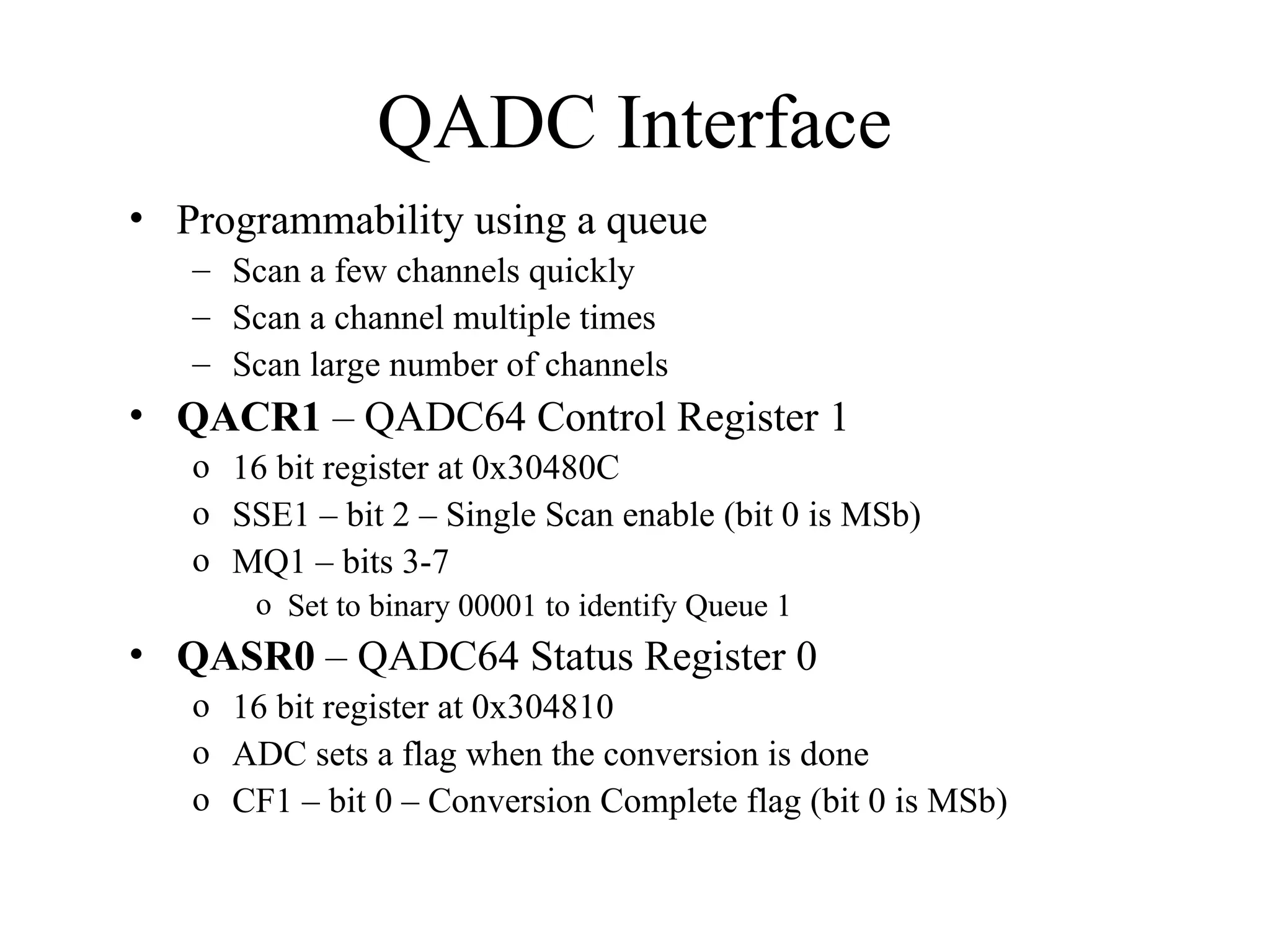 QADC Interface
• Programmability using a queue
– Scan a few channels quickly
– Scan a channel multiple times
– Scan large number of channels
• QACR1 – QADC64 Control Register 1
o 16 bit register at 0x30480C
o SSE1 – bit 2 – Single Scan enable (bit 0 is MSb)
o MQ1 – bits 3-7
o Set to binary 00001 to identify Queue 1
• QASR0 – QADC64 Status Register 0
o 16 bit register at 0x304810
o ADC sets a flag when the conversion is done
o CF1 – bit 0 – Conversion Complete flag (bit 0 is MSb)
 