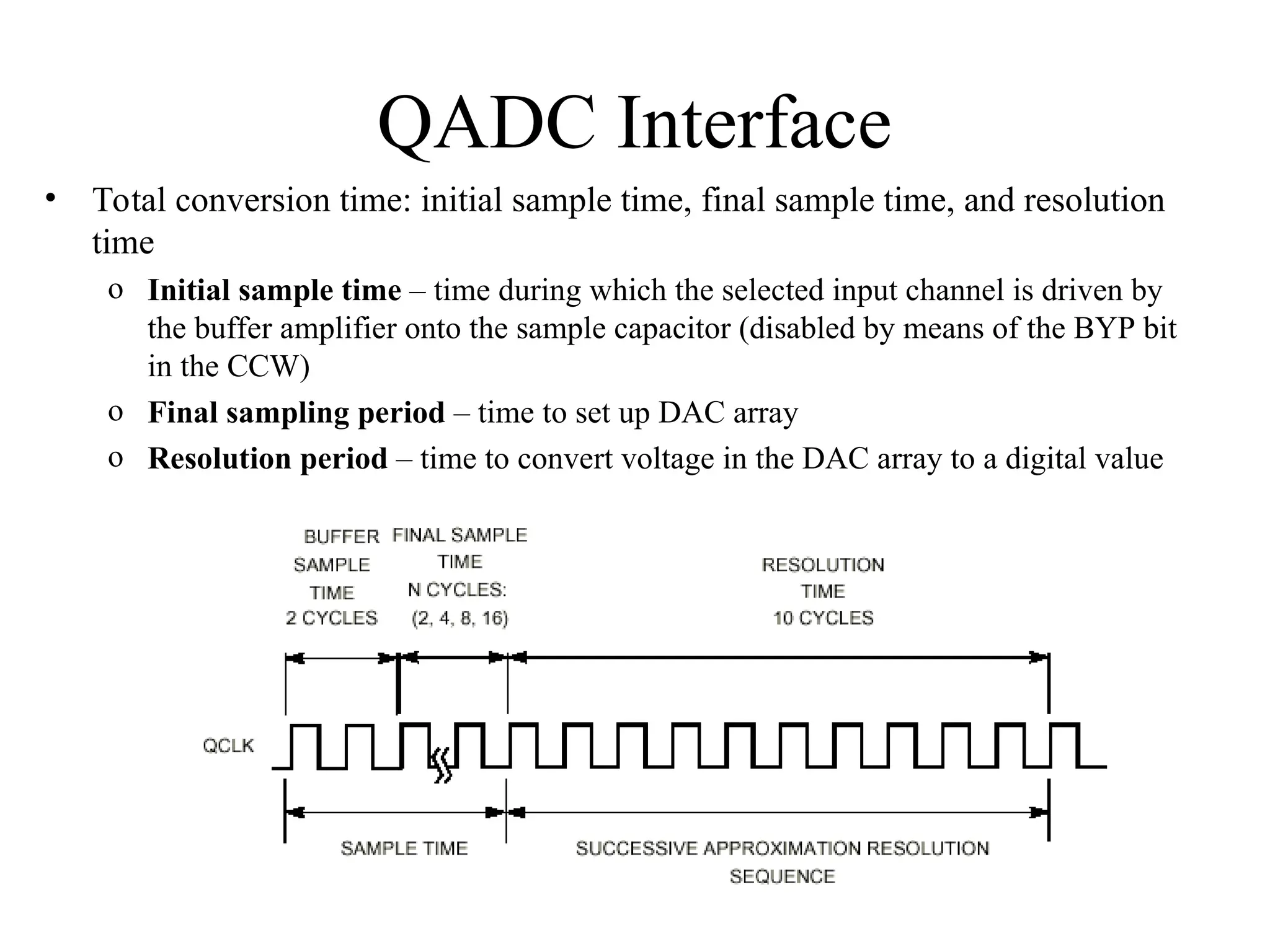 QADC Interface
• Total conversion time: initial sample time, final sample time, and resolution
time
o Initial sample time – time during which the selected input channel is driven by
the buffer amplifier onto the sample capacitor (disabled by means of the BYP bit
in the CCW)
o Final sampling period – time to set up DAC array
o Resolution period – time to convert voltage in the DAC array to a digital value
 