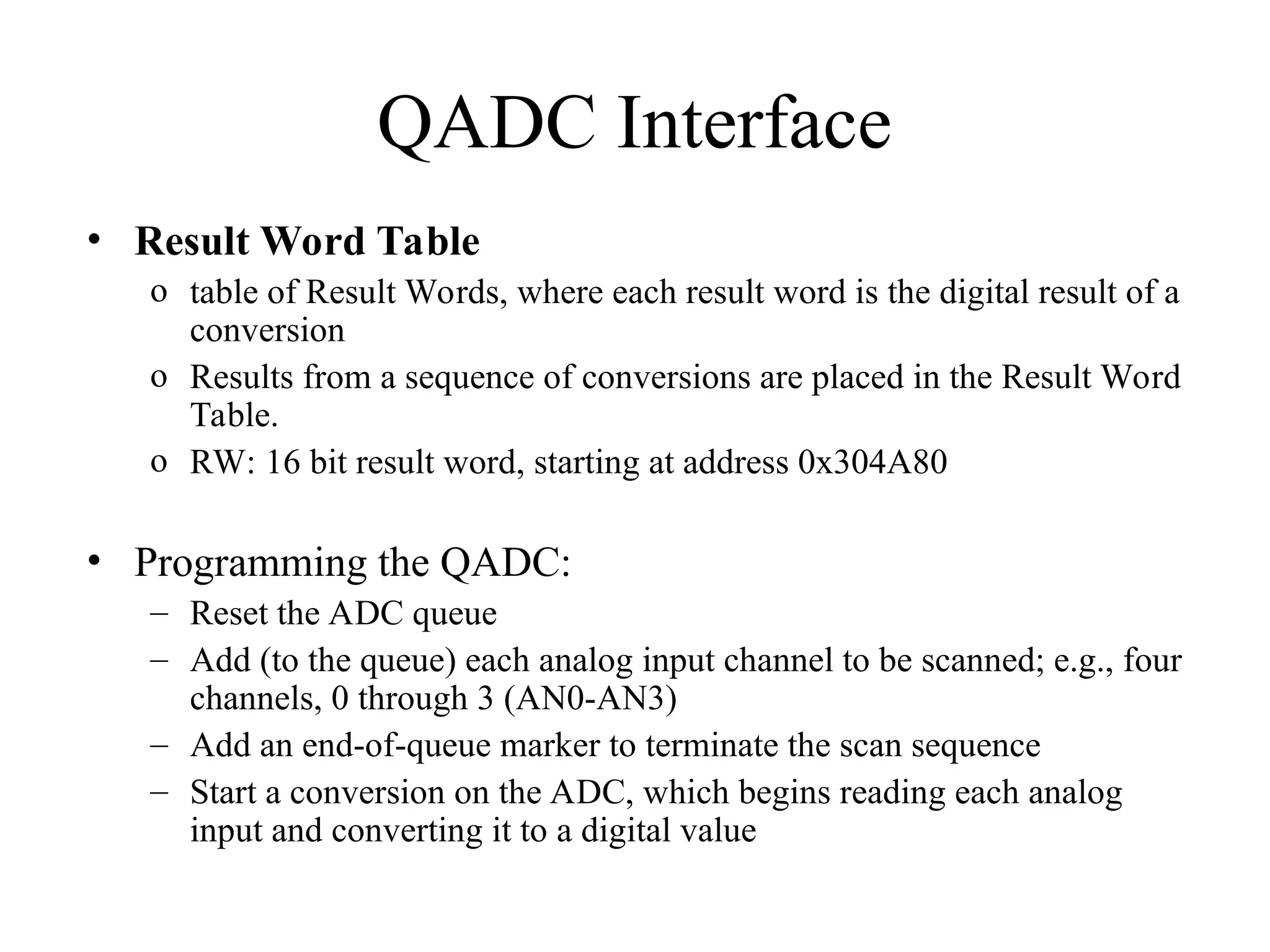 QADC Interface
• Result Word Table
o table of Result Words, where each result word is the digital result of a
conversion
o Results from a sequence of conversions are placed in the Result Word
Table.
o RW: 16 bit result word, starting at address 0x304A80
• Programming the QADC:
– Reset the ADC queue
– Add (to the queue) each analog input channel to be scanned; e.g., four
channels, 0 through 3 (AN0-AN3)
– Add an end-of-queue marker to terminate the scan sequence
– Start a conversion on the ADC, which begins reading each analog
input and converting it to a digital value
 
