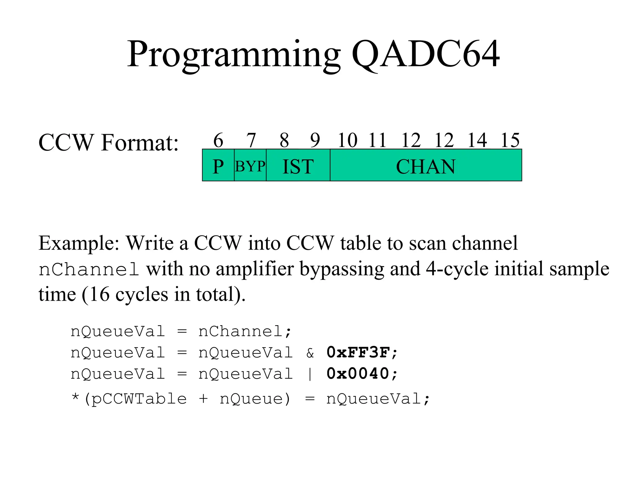 Programming QADC64
CCW Format:
P BYP IST CHAN
6 7 8 9 10 11 12 12 14 15
Example: Write a CCW into CCW table to scan channel
nChannel with no amplifier bypassing and 4-cycle initial sample
time (16 cycles in total).
nQueueVal = nChannel;
nQueueVal = nQueueVal & 0xFF3F;
nQueueVal = nQueueVal | 0x0040;
*(pCCWTable + nQueue) = nQueueVal;
 