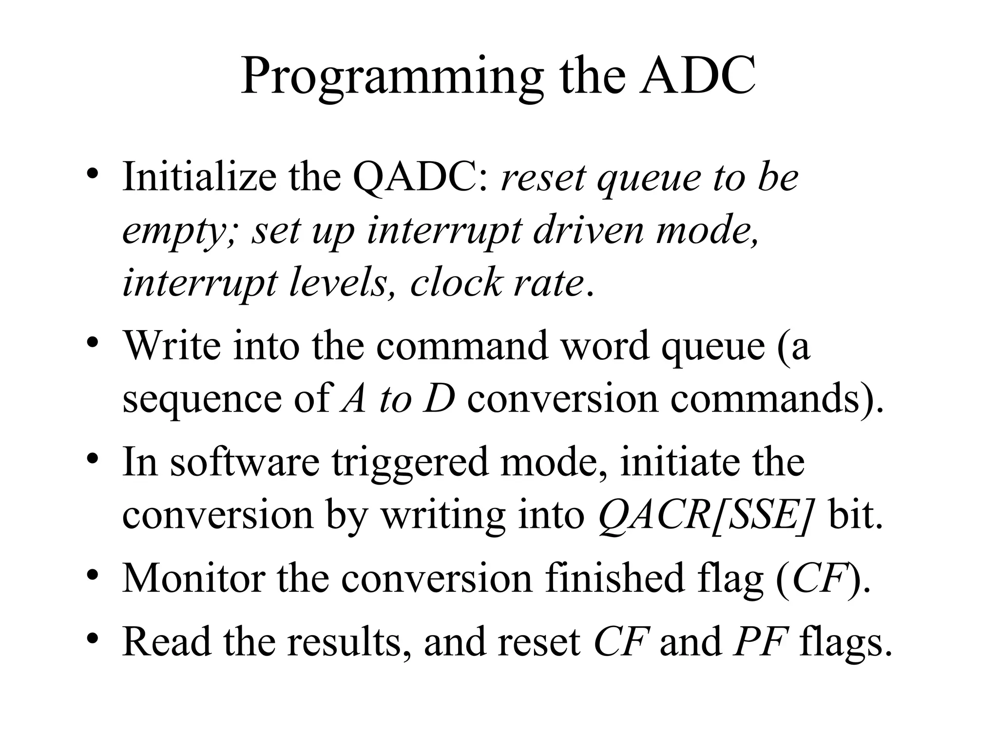 Programming the ADC
• Initialize the QADC: reset queue to be
empty; set up interrupt driven mode,
interrupt levels, clock rate.
• Write into the command word queue (a
sequence of A to D conversion commands).
• In software triggered mode, initiate the
conversion by writing into QACR[SSE] bit.
• Monitor the conversion finished flag (CF).
• Read the results, and reset CF and PF flags.
 