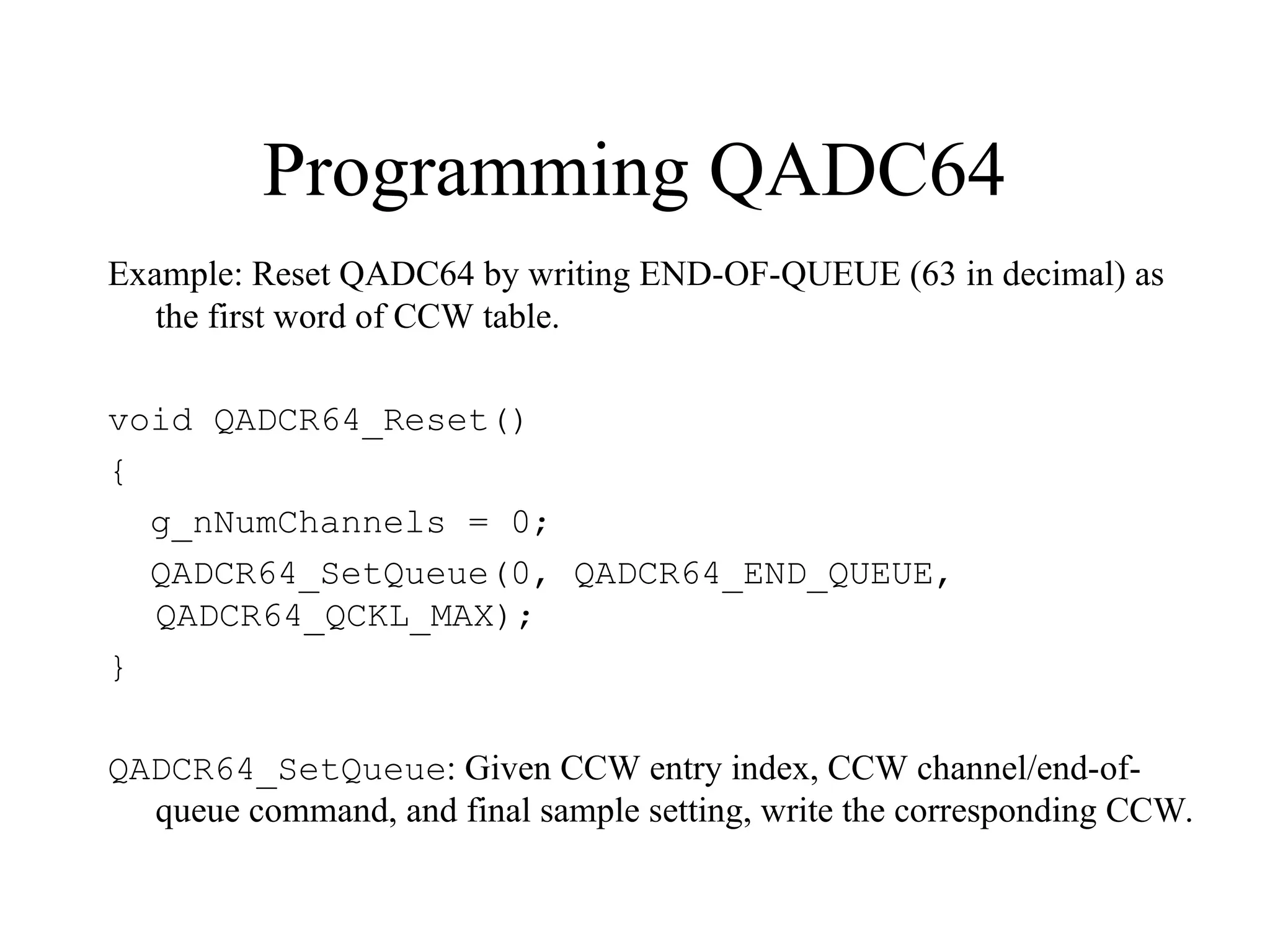 Programming QADC64
Example: Reset QADC64 by writing END-OF-QUEUE (63 in decimal) as
the first word of CCW table.
void QADCR64_Reset()
{
g_nNumChannels = 0;
QADCR64_SetQueue(0, QADCR64_END_QUEUE,
QADCR64_QCKL_MAX);
}
QADCR64_SetQueue: Given CCW entry index, CCW channel/end-of-
queue command, and final sample setting, write the corresponding CCW.
 