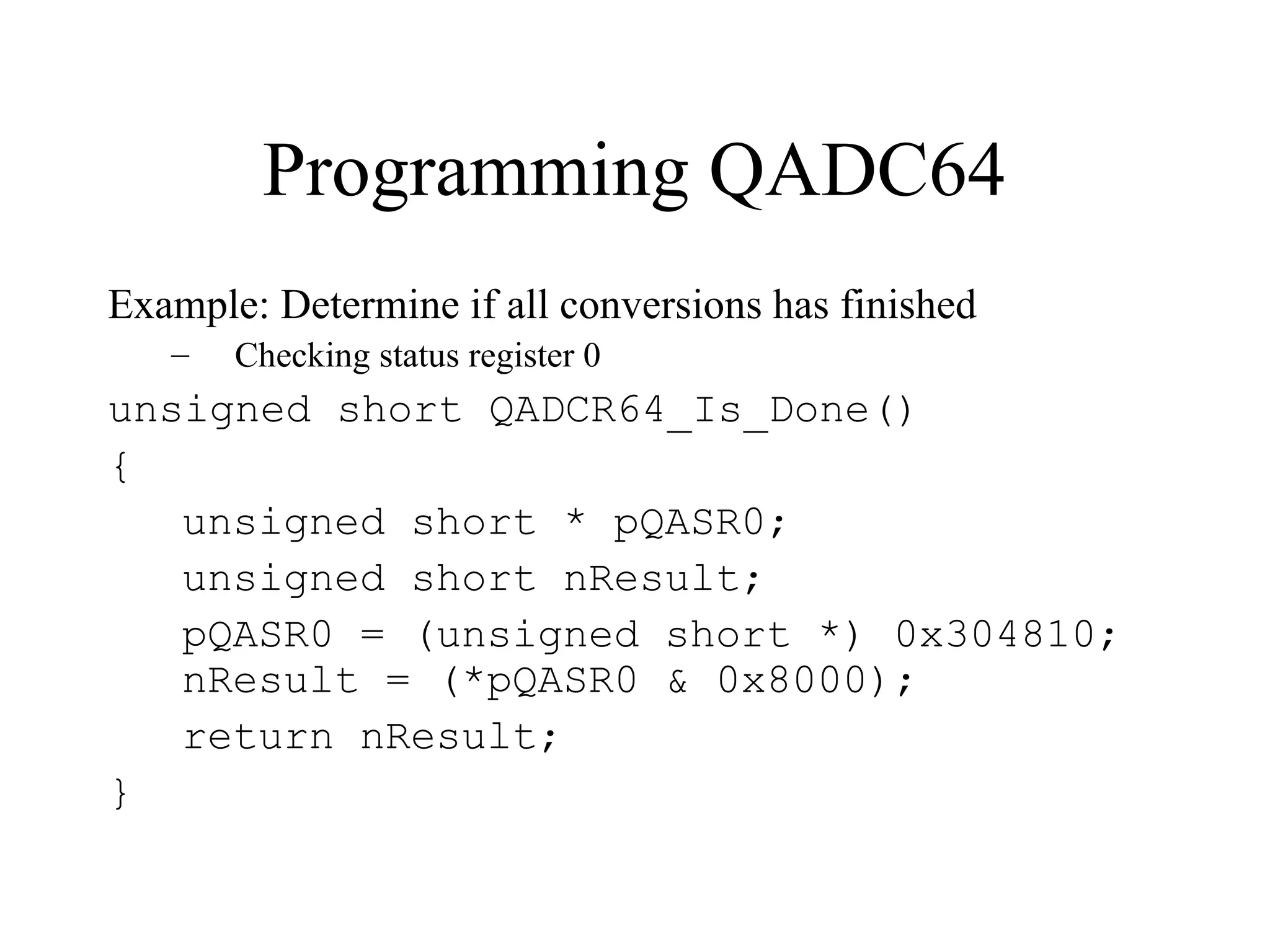 Programming QADC64
Example: Determine if all conversions has finished
– Checking status register 0
unsigned short QADCR64_Is_Done()
{
unsigned short * pQASR0;
unsigned short nResult;
pQASR0 = (unsigned short *) 0x304810;
nResult = (*pQASR0 & 0x8000);
return nResult;
}
 