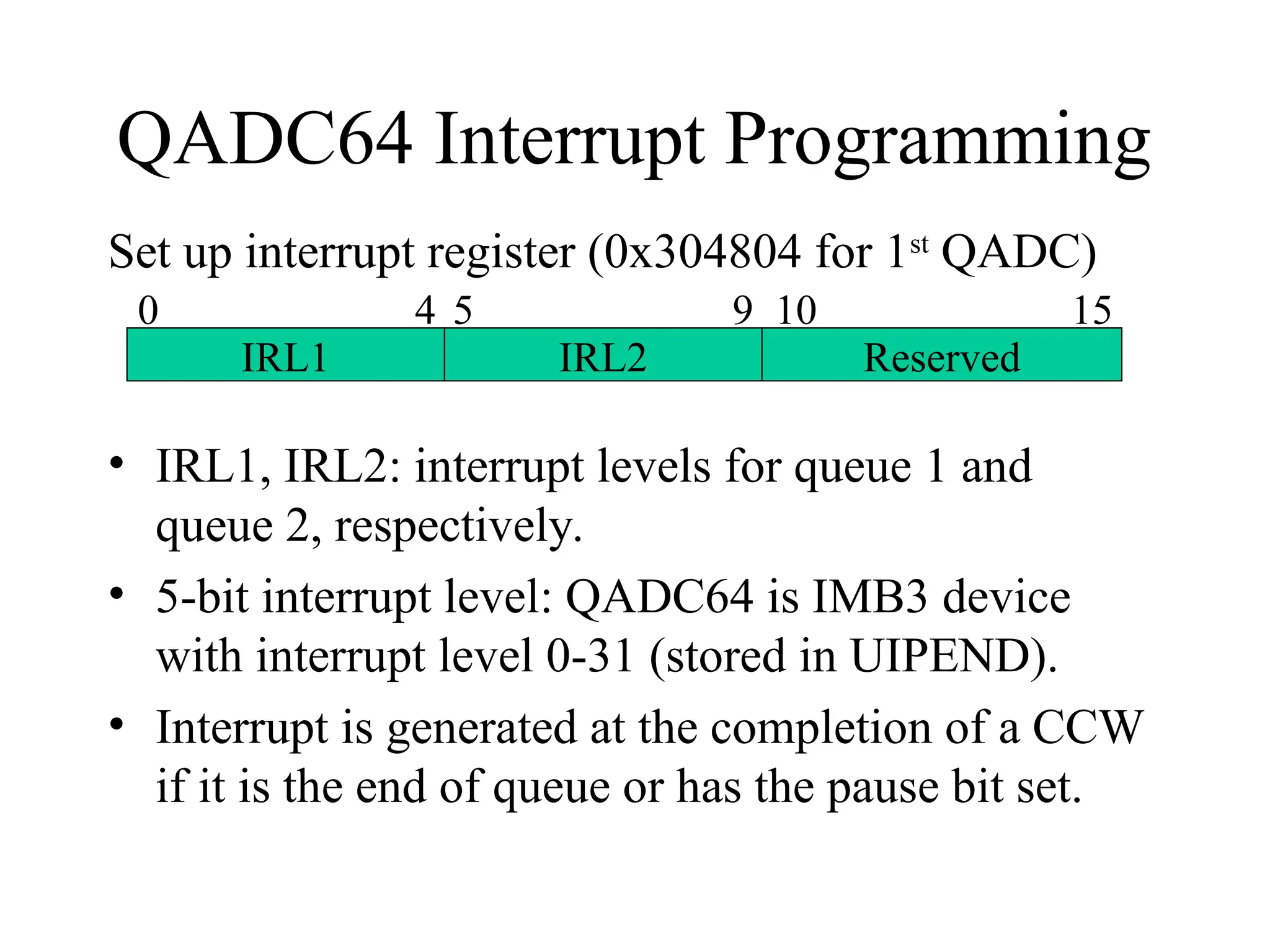 QADC64 Interrupt Programming
Set up interrupt register (0x304804 for 1st
QADC)
• IRL1, IRL2: interrupt levels for queue 1 and
queue 2, respectively.
• 5-bit interrupt level: QADC64 is IMB3 device
with interrupt level 0-31 (stored in UIPEND).
• Interrupt is generated at the completion of a CCW
if it is the end of queue or has the pause bit set.
IRL1 IRL2 Reserved
0 4 5 9 10 15
 