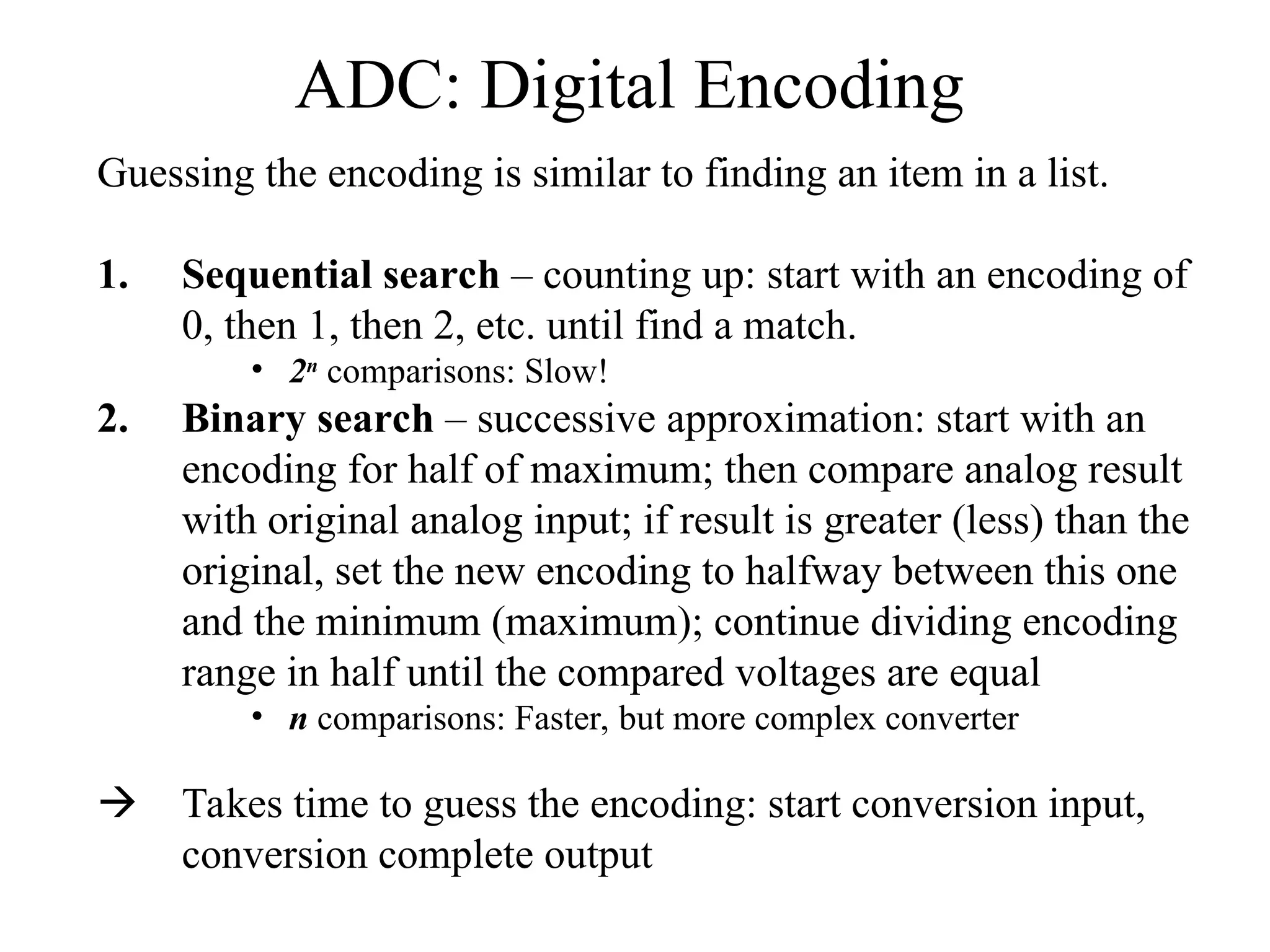 ADC: Digital Encoding
Guessing the encoding is similar to finding an item in a list.
1. Sequential search – counting up: start with an encoding of
0, then 1, then 2, etc. until find a match.
• 2n
comparisons: Slow!
2. Binary search – successive approximation: start with an
encoding for half of maximum; then compare analog result
with original analog input; if result is greater (less) than the
original, set the new encoding to halfway between this one
and the minimum (maximum); continue dividing encoding
range in half until the compared voltages are equal
• n comparisons: Faster, but more complex converter
 Takes time to guess the encoding: start conversion input,
conversion complete output
 