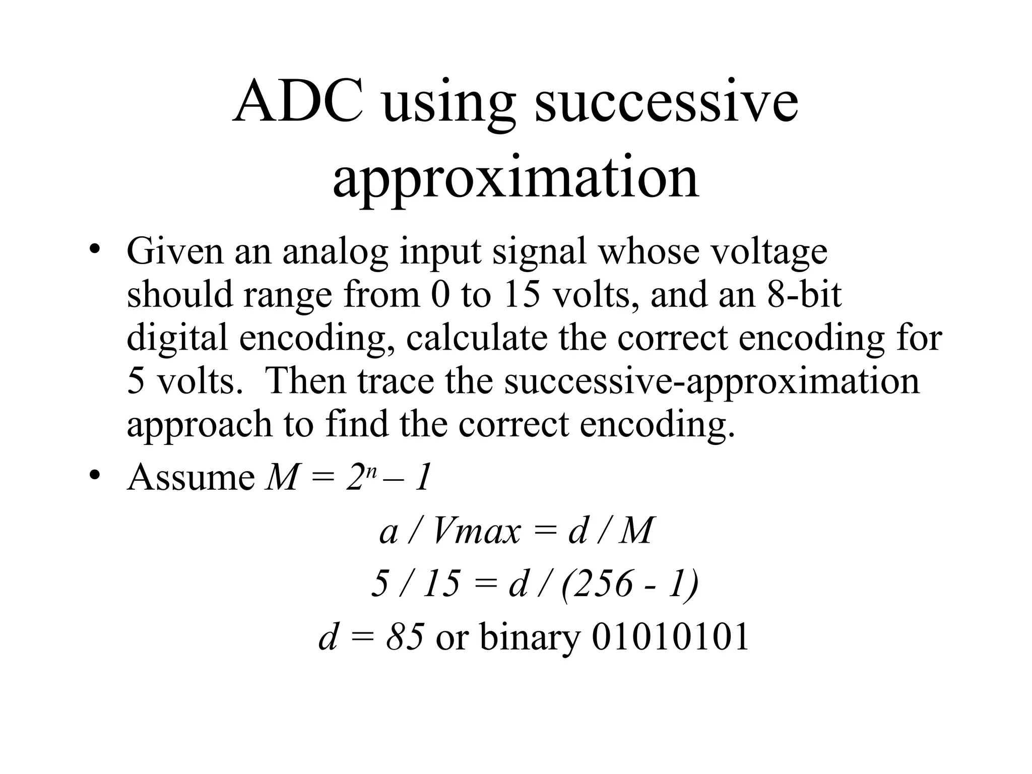 ADC using successive
approximation
• Given an analog input signal whose voltage
should range from 0 to 15 volts, and an 8-bit
digital encoding, calculate the correct encoding for
5 volts. Then trace the successive-approximation
approach to find the correct encoding.
• Assume M = 2n
– 1
a / Vmax = d / M
5 / 15 = d / (256 - 1)
d = 85 or binary 01010101
 