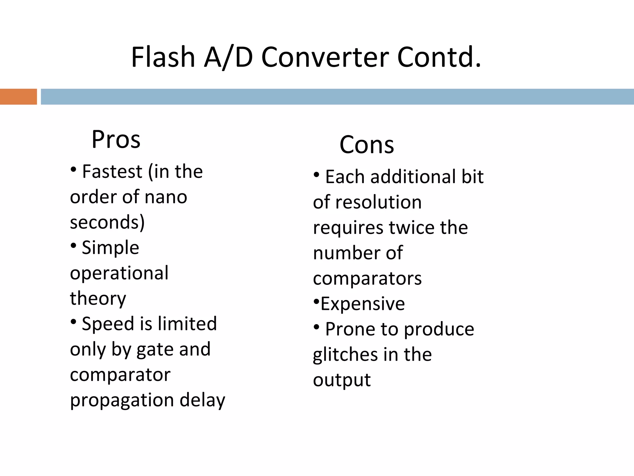 Flash A/D Converter Contd.
Pros
• Fastest (in the
order of nano
seconds)
• Simple
operational
theory
• Speed is limited
only by gate and
comparator
propagation delay
• Each additional bit
of resolution
requires twice the
number of
comparators
•Expensive
• Prone to produce
glitches in the
output
Cons
 
