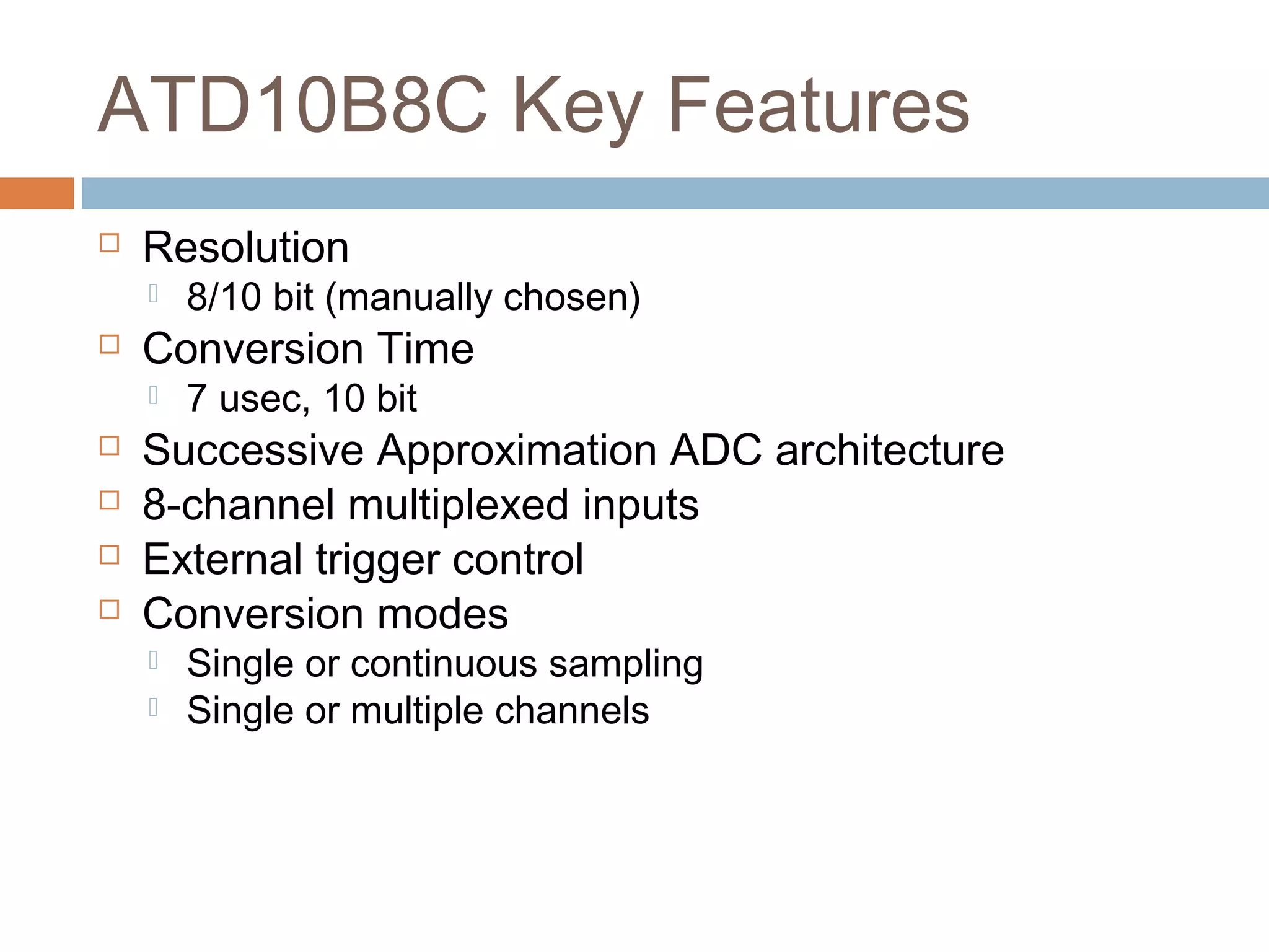 ATD10B8C Key Features
 Resolution
 8/10 bit (manually chosen)
 Conversion Time
 7 usec, 10 bit
 Successive Approximation ADC architecture
 8-channel multiplexed inputs
 External trigger control
 Conversion modes
 Single or continuous sampling
 Single or multiple channels
 