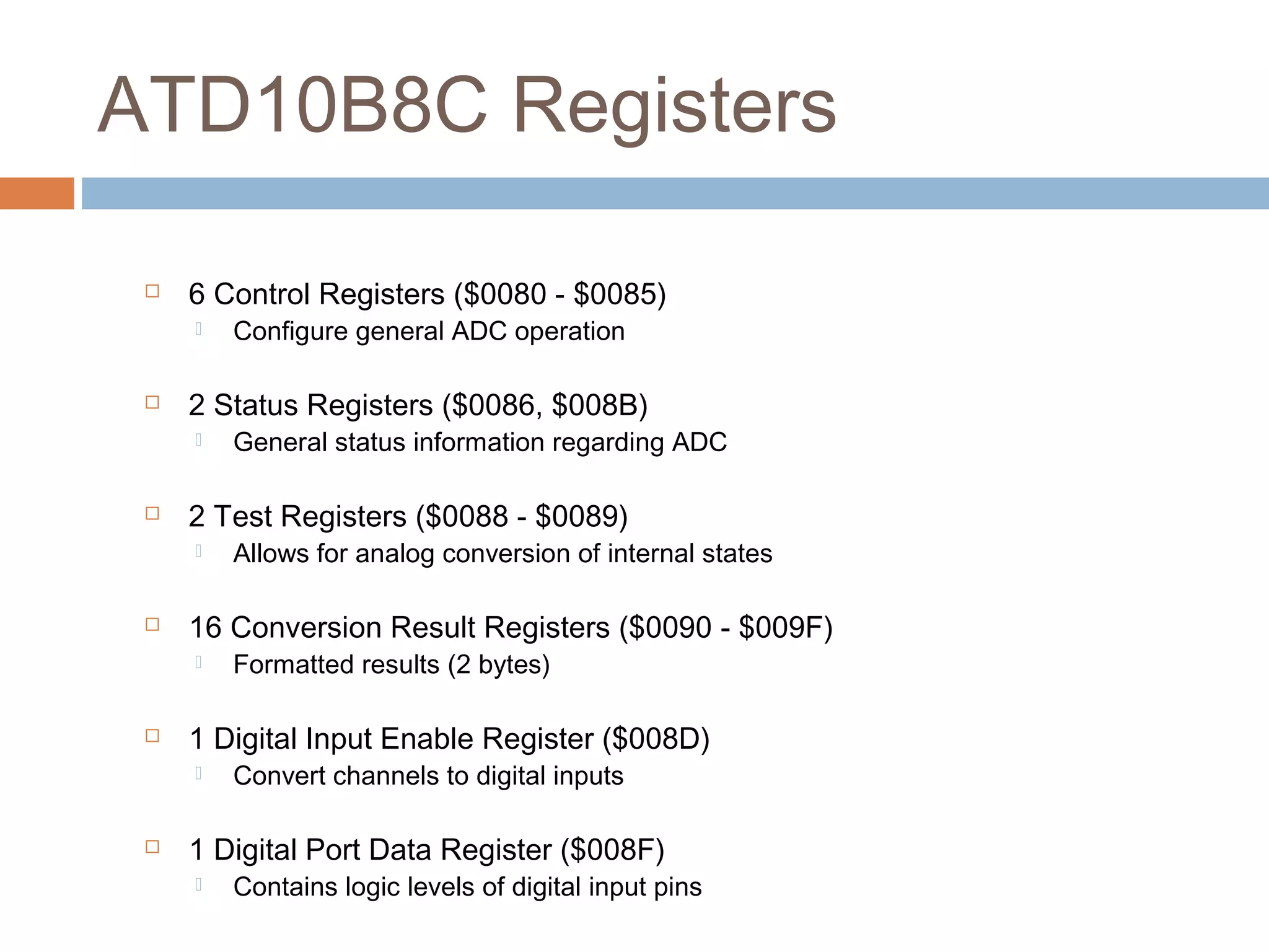 ATD10B8C Registers
 6 Control Registers ($0080 - $0085)
 Configure general ADC operation
 2 Status Registers ($0086, $008B)
 General status information regarding ADC
 2 Test Registers ($0088 - $0089)
 Allows for analog conversion of internal states
 16 Conversion Result Registers ($0090 - $009F)
 Formatted results (2 bytes)
 1 Digital Input Enable Register ($008D)
 Convert channels to digital inputs
 1 Digital Port Data Register ($008F)
 Contains logic levels of digital input pins
 