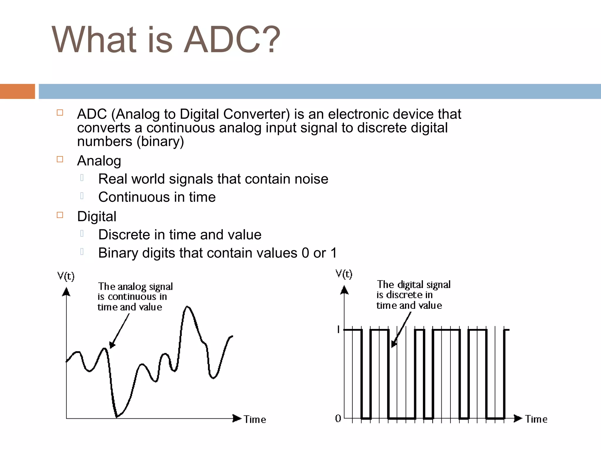 What is ADC?
 ADC (Analog to Digital Converter) is an electronic device that
converts a continuous analog input signal to discrete digital
numbers (binary)
 Analog
 Real world signals that contain noise
 Continuous in time
 Digital
 Discrete in time and value
 Binary digits that contain values 0 or 1
 
