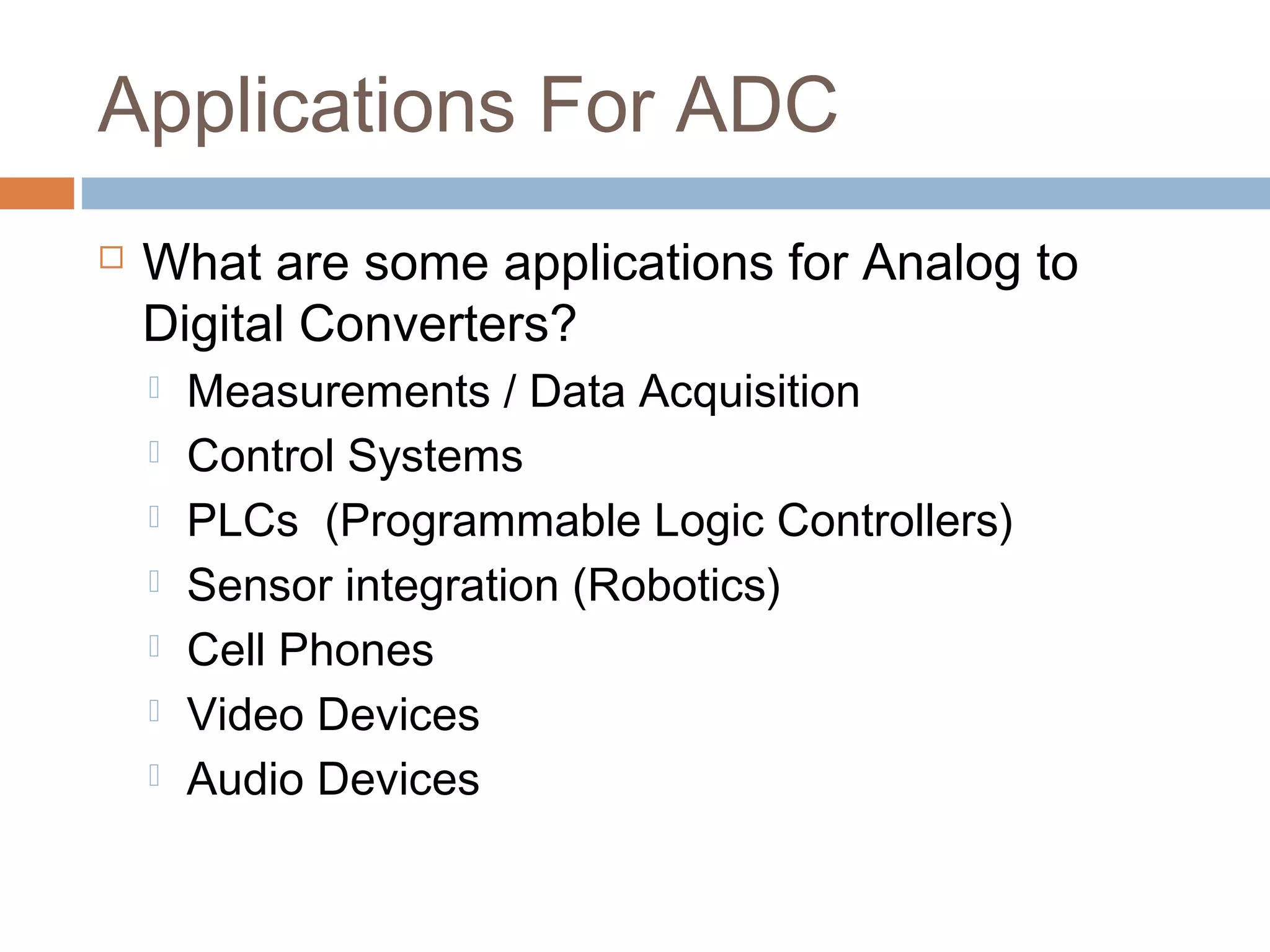 Applications For ADC
 What are some applications for Analog to
Digital Converters?
 Measurements / Data Acquisition
 Control Systems
 PLCs (Programmable Logic Controllers)
 Sensor integration (Robotics)
 Cell Phones
 Video Devices
 Audio Devices
 