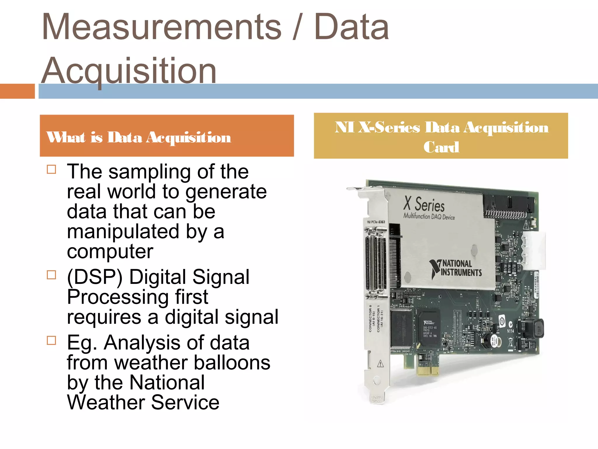 Measurements / Data
Acquisition
 The sampling of the
real world to generate
data that can be
manipulated by a
computer
 (DSP) Digital Signal
Processing first
requires a digital signal
 Eg. Analysis of data
from weather balloons
by the National
Weather Service
What is Data Acquisition
NI X-Series Data Acquisition
Card
 
