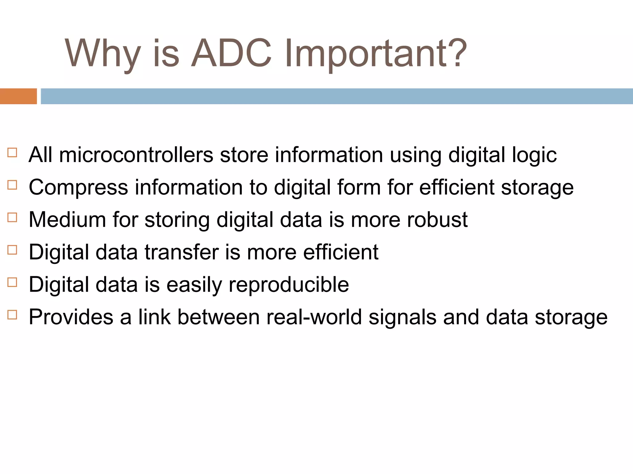 Why is ADC Important?
 All microcontrollers store information using digital logic
 Compress information to digital form for efficient storage
 Medium for storing digital data is more robust
 Digital data transfer is more efficient
 Digital data is easily reproducible
 Provides a link between real-world signals and data storage
 