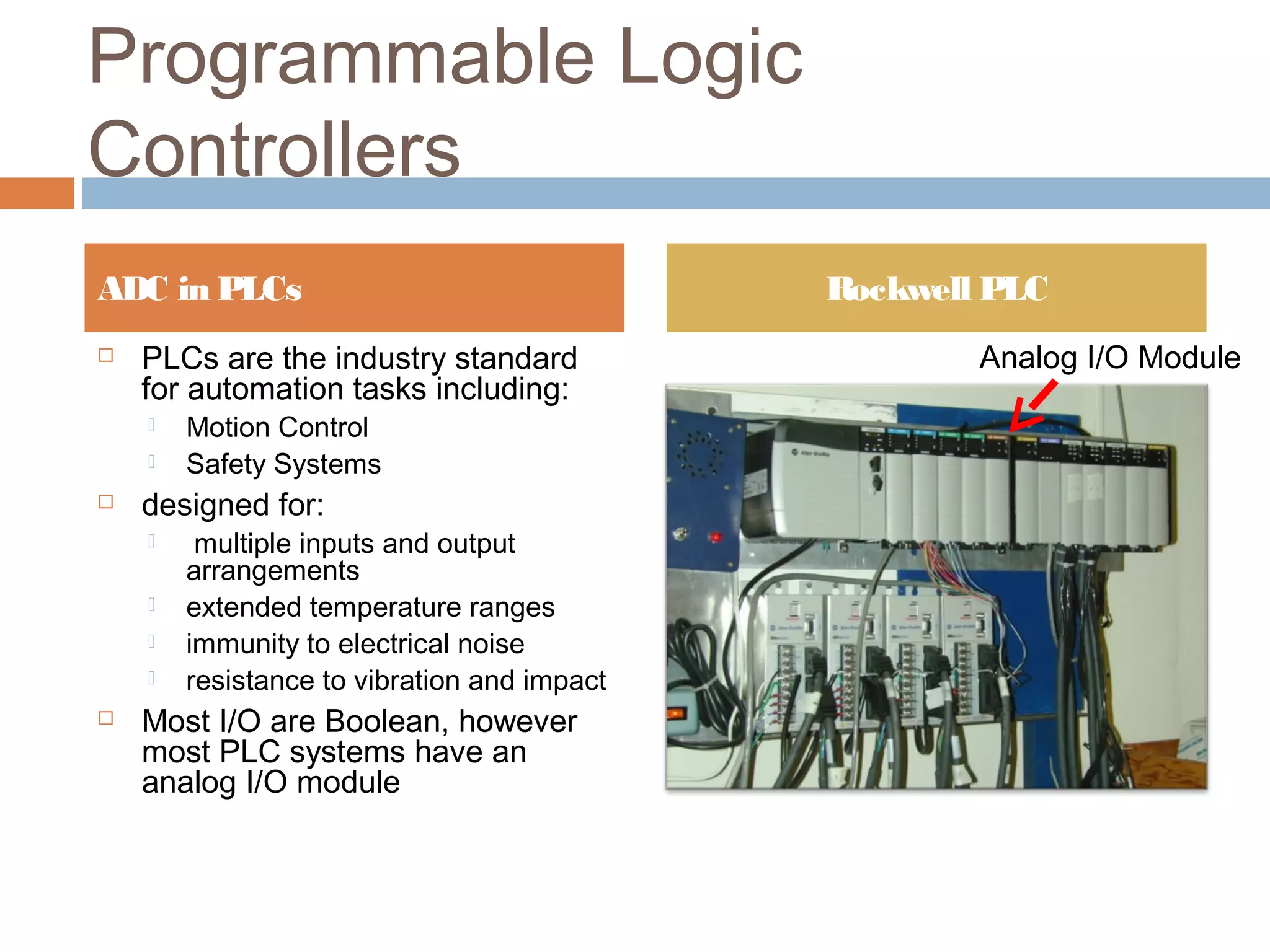 Programmable Logic
Controllers
 PLCs are the industry standard
for automation tasks including:
 Motion Control
 Safety Systems
 designed for:
 multiple inputs and output
arrangements
 extended temperature ranges
 immunity to electrical noise
 resistance to vibration and impact
 Most I/O are Boolean, however
most PLC systems have an
analog I/O module
ADC in PLCs Rockwell PLC
Analog I/O Module
 