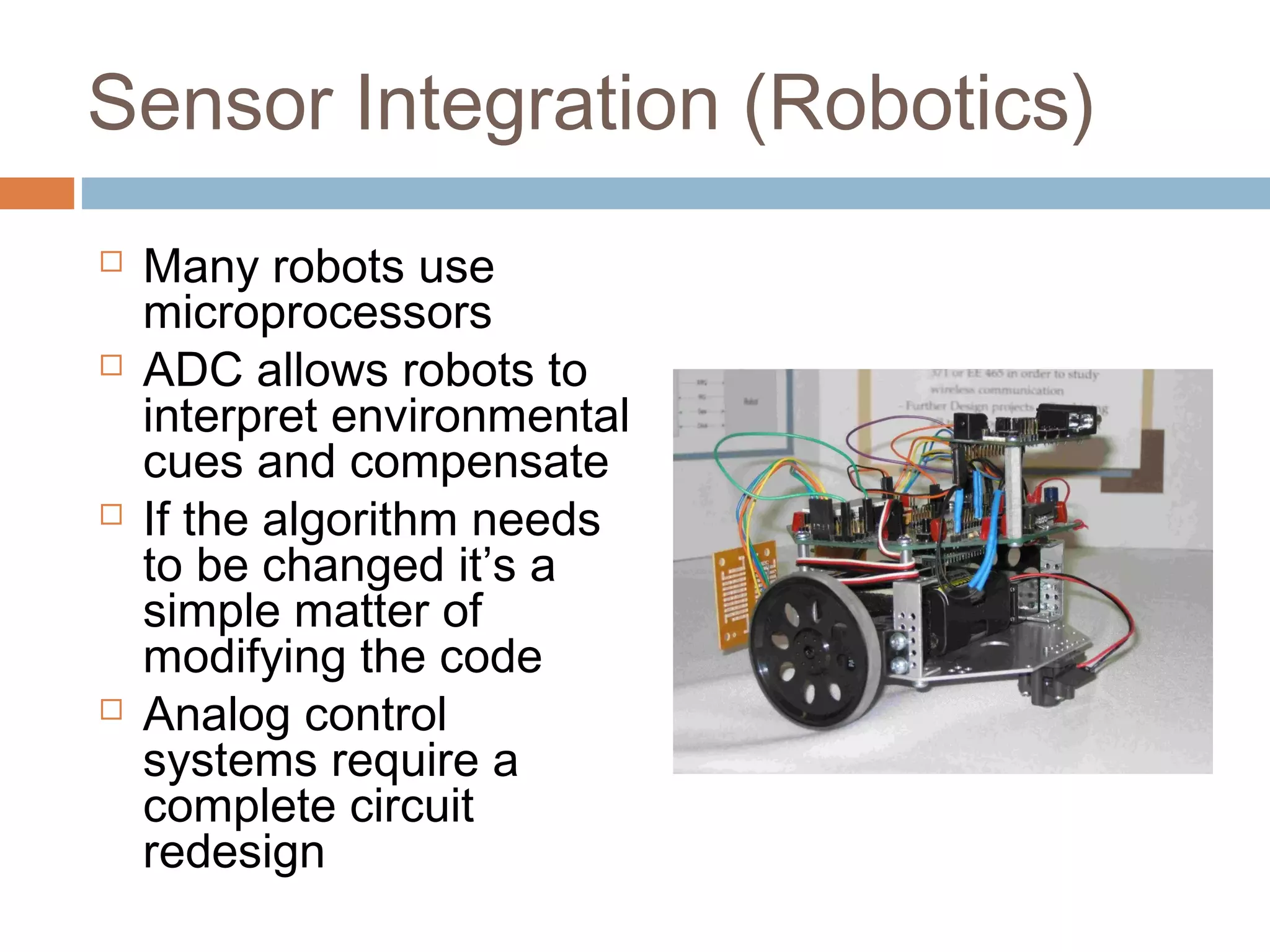 Sensor Integration (Robotics)
 Many robots use
microprocessors
 ADC allows robots to
interpret environmental
cues and compensate
 If the algorithm needs
to be changed it’s a
simple matter of
modifying the code
 Analog control
systems require a
complete circuit
redesign
 