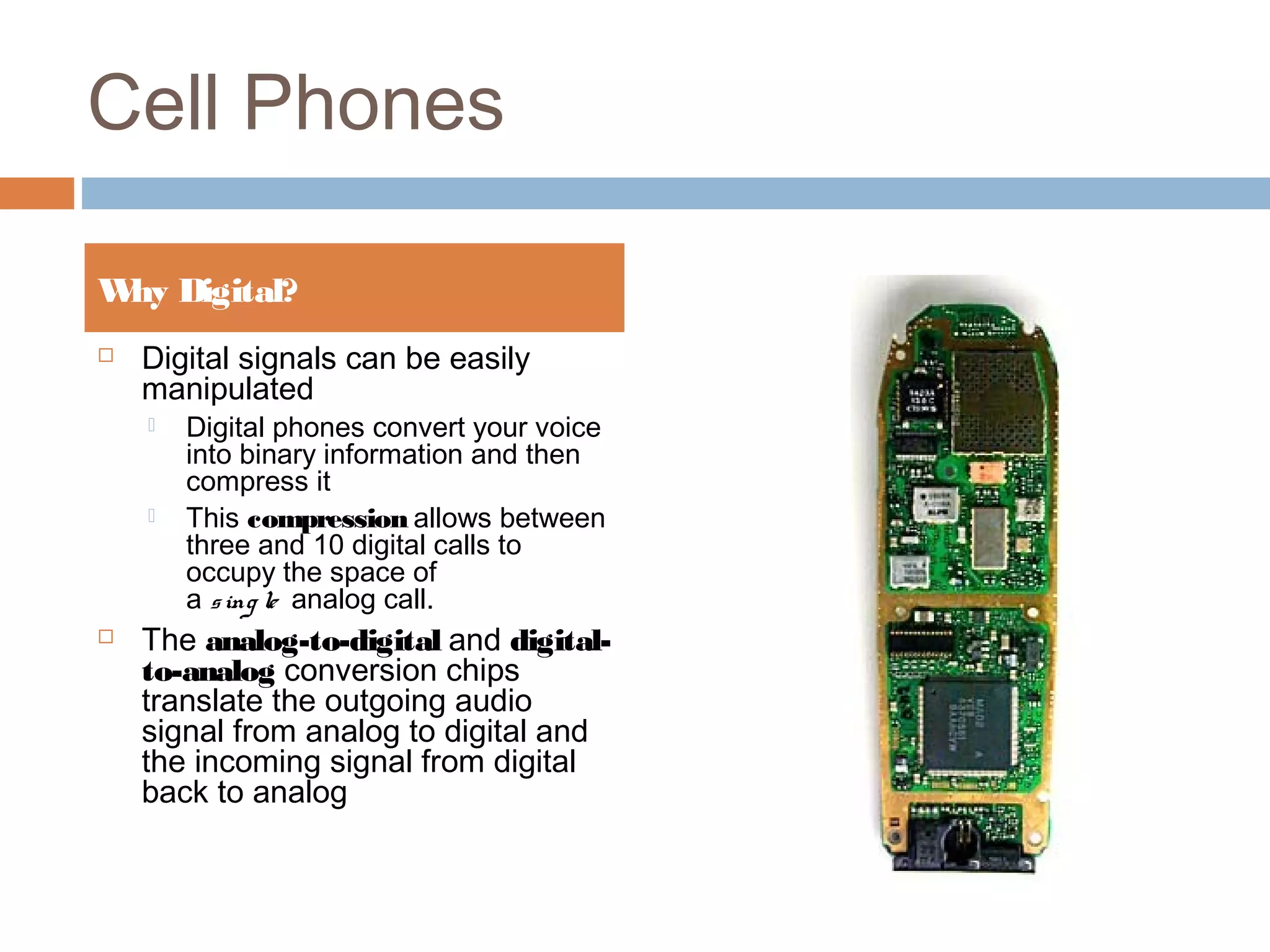 Cell Phones
 Digital signals can be easily
manipulated
 Digital phones convert your voice
into binary information and then
compress it
 This compression allows between
three and 10 digital calls to
occupy the space of
a sing le  analog call.
 The analog-to-digital and digital-
to-analog conversion chips
translate the outgoing audio
signal from analog to digital and
the incoming signal from digital
back to analog
Why Digital?
 
