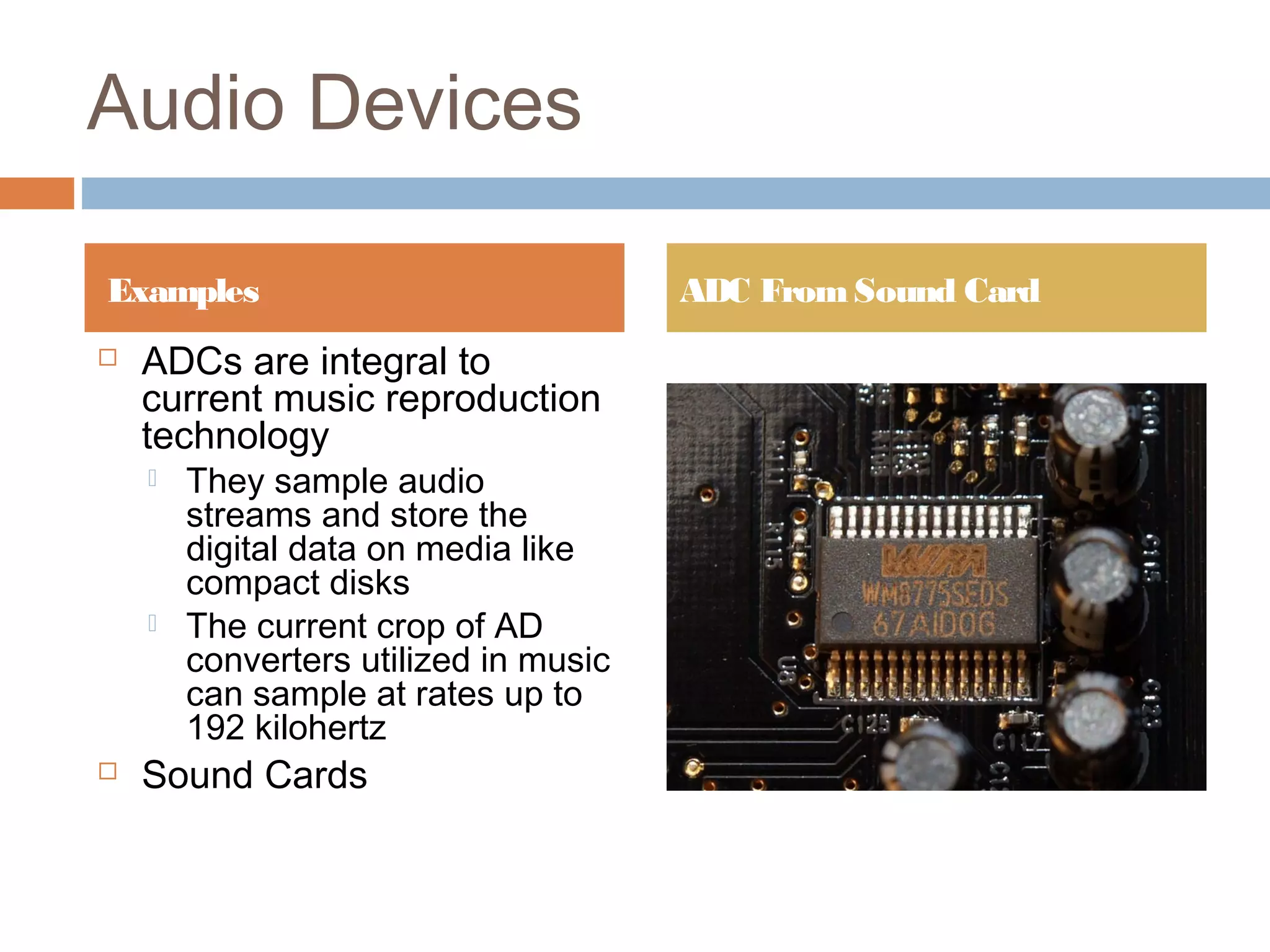 Audio Devices
 ADCs are integral to
current music reproduction
technology
 They sample audio
streams and store the
digital data on media like
compact disks
 The current crop of AD
converters utilized in music
can sample at rates up to
192 kilohertz
 Sound Cards
Examples ADC FromSound Card
 