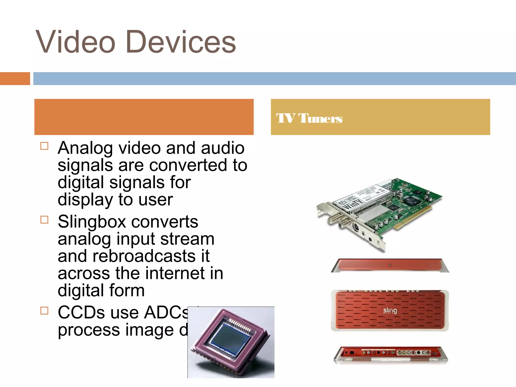 Video Devices
 Analog video and audio
signals are converted to
digital signals for
display to user
 Slingbox converts
analog input stream
and rebroadcasts it
across the internet in
digital form
 CCDs use ADCs to
process image data
TV Tuners
 