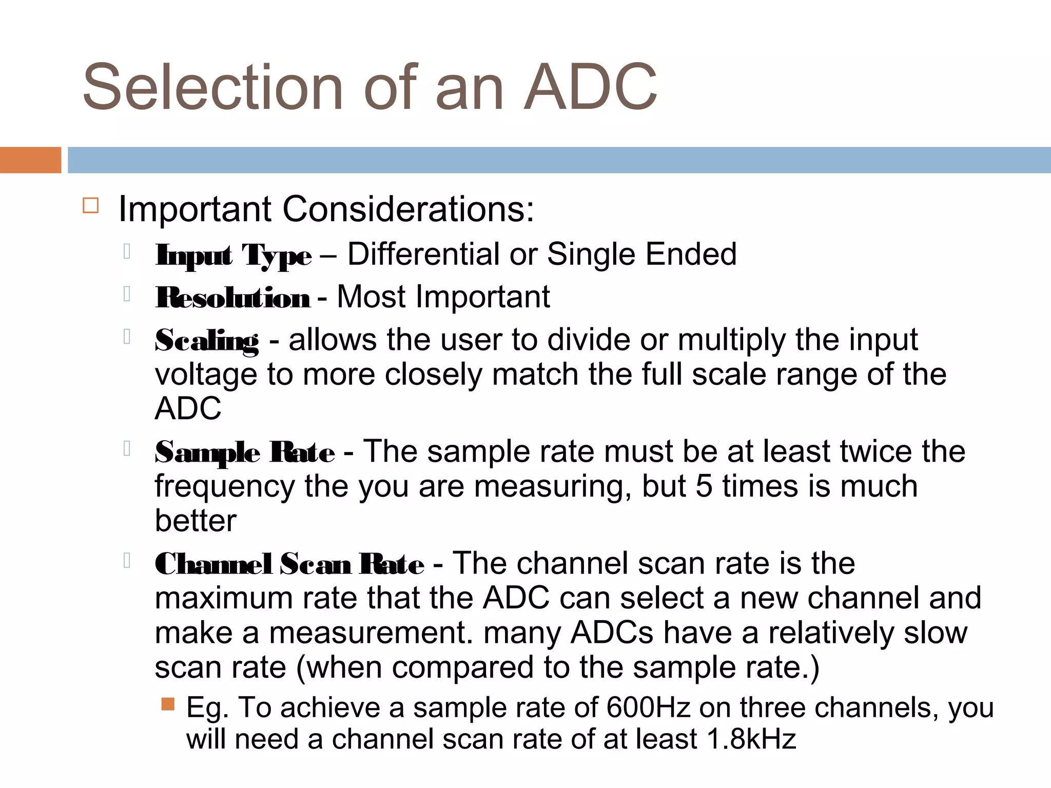Selection of an ADC
 Important Considerations:
 Input Type – Differential or Single Ended
 Resolution - Most Important
 Scaling - allows the user to divide or multiply the input
voltage to more closely match the full scale range of the
ADC
 Sample Rate - The sample rate must be at least twice the
frequency the you are measuring, but 5 times is much
better
 Channel Scan Rate - The channel scan rate is the
maximum rate that the ADC can select a new channel and
make a measurement. many ADCs have a relatively slow
scan rate (when compared to the sample rate.)
 Eg. To achieve a sample rate of 600Hz on three channels, you
will need a channel scan rate of at least 1.8kHz
 