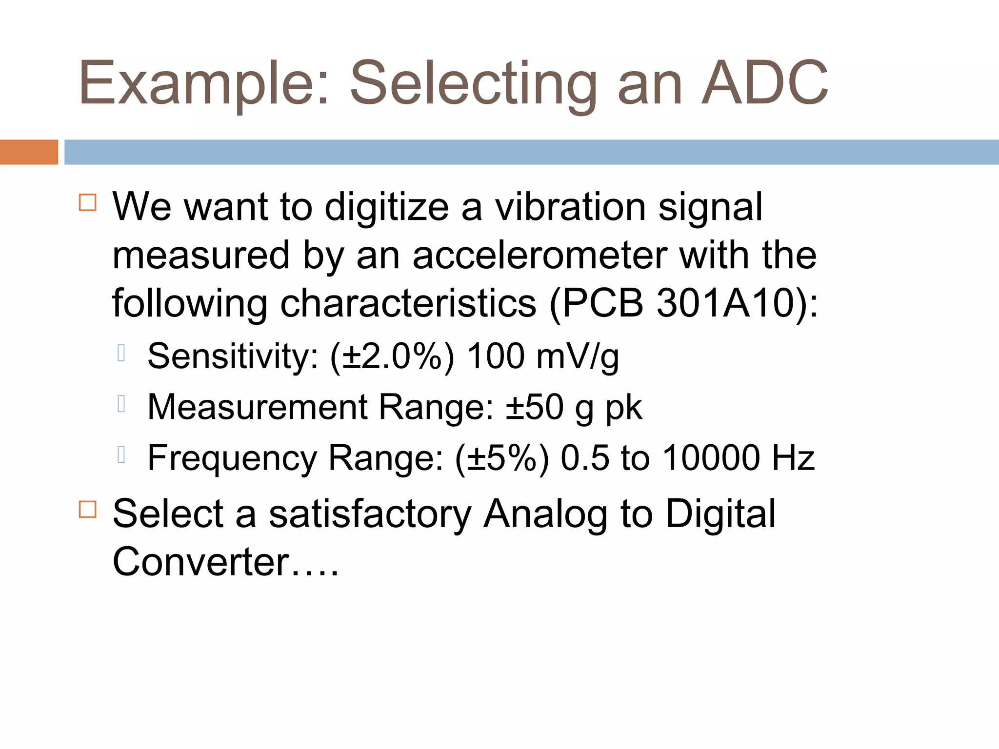 Example: Selecting an ADC
 We want to digitize a vibration signal
measured by an accelerometer with the
following characteristics (PCB 301A10):
 Sensitivity: (±2.0%) 100 mV/g
 Measurement Range: ±50 g pk
 Frequency Range: (±5%) 0.5 to 10000 Hz
 Select a satisfactory Analog to Digital
Converter….
 