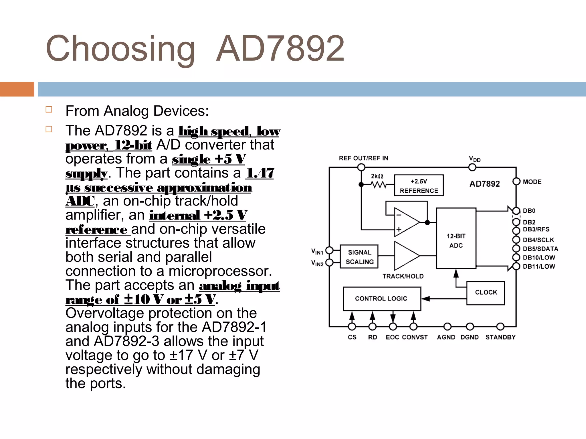 Choosing AD7892
 From Analog Devices:
 The AD7892 is a high speed, low
power, 12-bit A/D converter that
operates from a single +5 V
supply. The part contains a 1.47
µs successive approximation
ADC, an on-chip track/hold
amplifier, an internal +2.5 V
reference and on-chip versatile
interface structures that allow
both serial and parallel
connection to a microprocessor.
The part accepts an analog input
range of ±10 V or±5 V.
Overvoltage protection on the
analog inputs for the AD7892-1
and AD7892-3 allows the input
voltage to go to ±17 V or ±7 V
respectively without damaging
the ports.
 