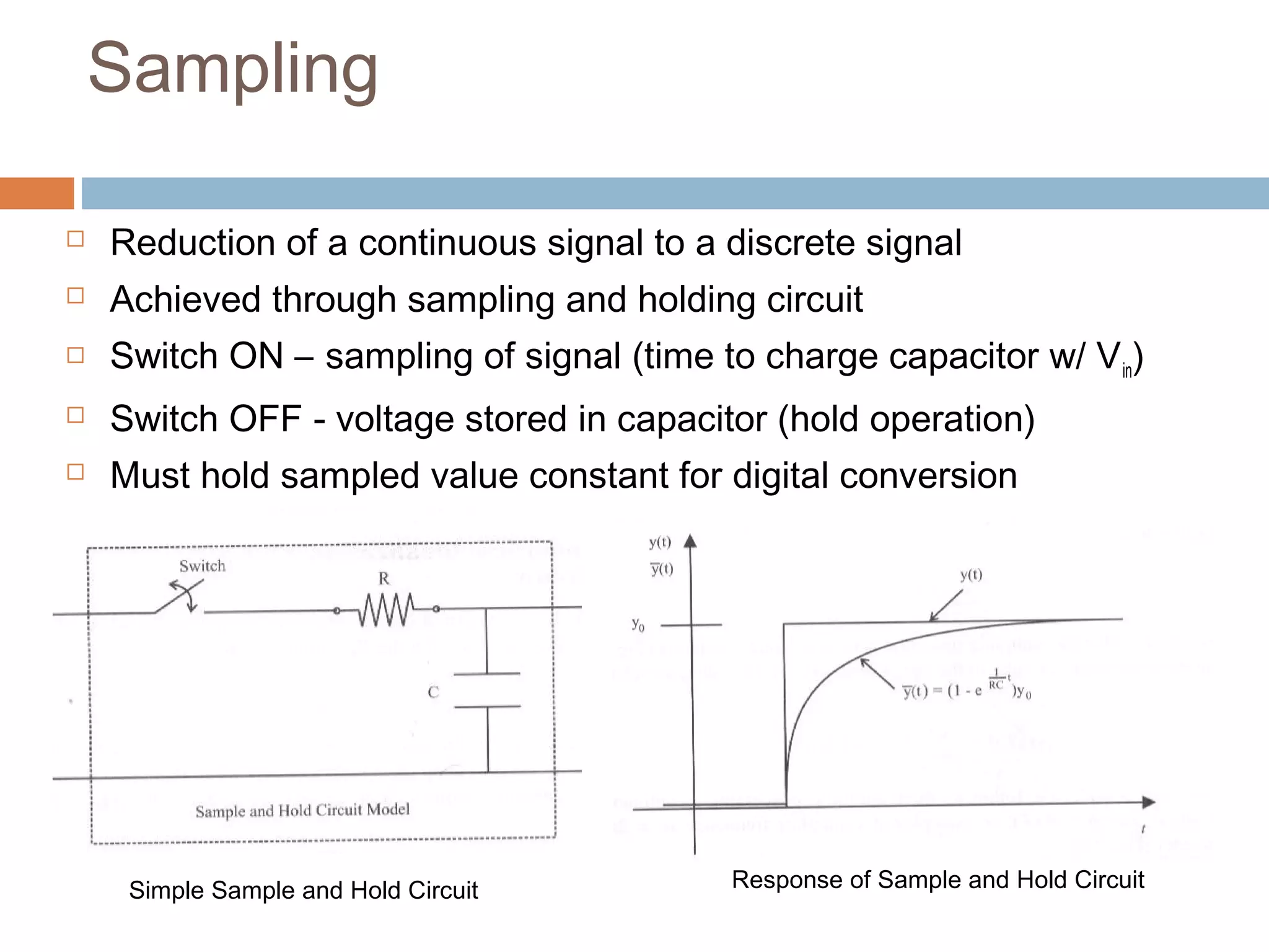 Sampling
 Reduction of a continuous signal to a discrete signal
 Achieved through sampling and holding circuit
 Switch ON – sampling of signal (time to charge capacitor w/ Vin)
 Switch OFF - voltage stored in capacitor (hold operation)
 Must hold sampled value constant for digital conversion
Response of Sample and Hold CircuitSimple Sample and Hold Circuit
 