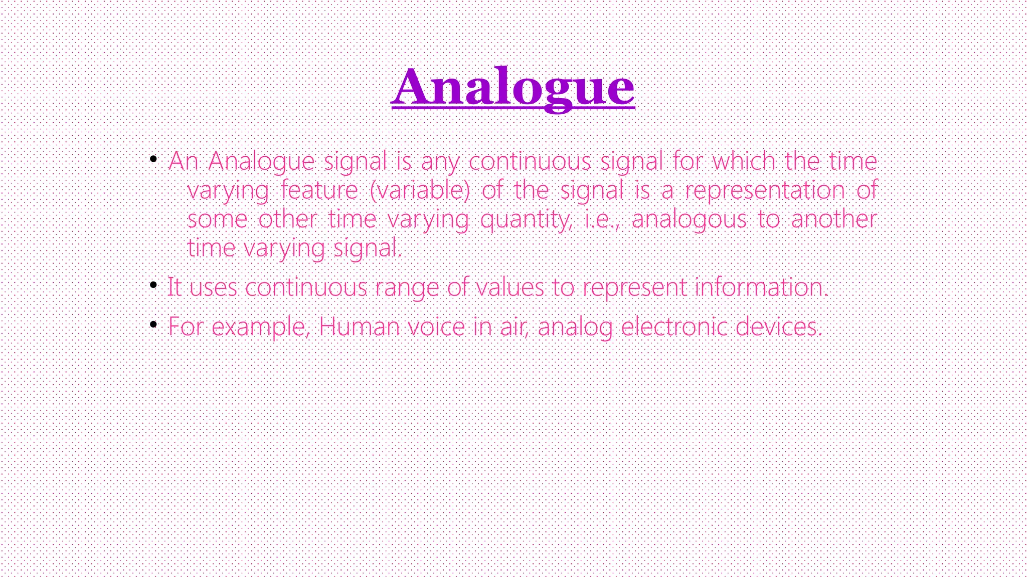 Analogue
• An Analogue signal is any continuous signal for which the time
varying feature (variable) of the signal is a representation of
some other time varying quantity, i.e., analogous to another
time varying signal.
• It uses continuous range of values to represent information.
• For example, Human voice in air, analog electronic devices.

 