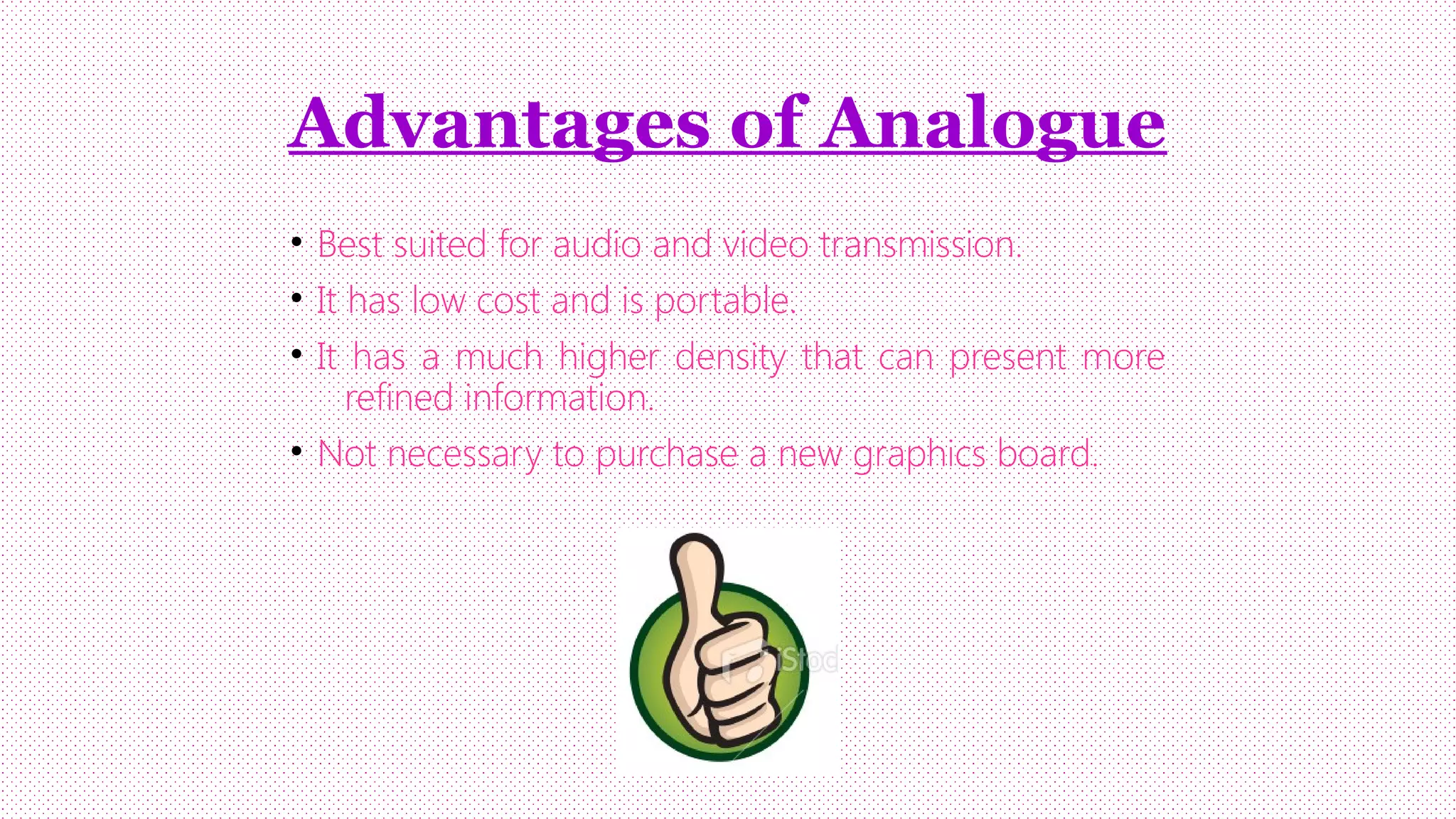 Advantages of Analogue
• Best suited for audio and video transmission.
• It has low cost and is portable.
• It has a much higher density that can present more
refined information.
• Not necessary to purchase a new graphics board.

 