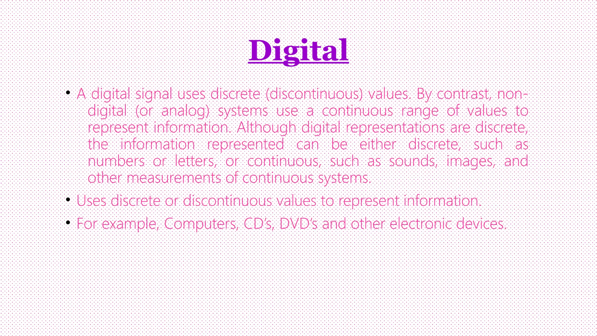 Digital
• A digital signal uses discrete (discontinuous) values. By contrast, nondigital (or analog) systems use a continuous range of values to
represent information. Although digital representations are discrete,
the information represented can be either discrete, such as
numbers or letters, or continuous, such as sounds, images, and
other measurements of continuous systems.
• Uses discrete or discontinuous values to represent information.
• For example, Computers, CD’s, DVD’s and other electronic devices.

 