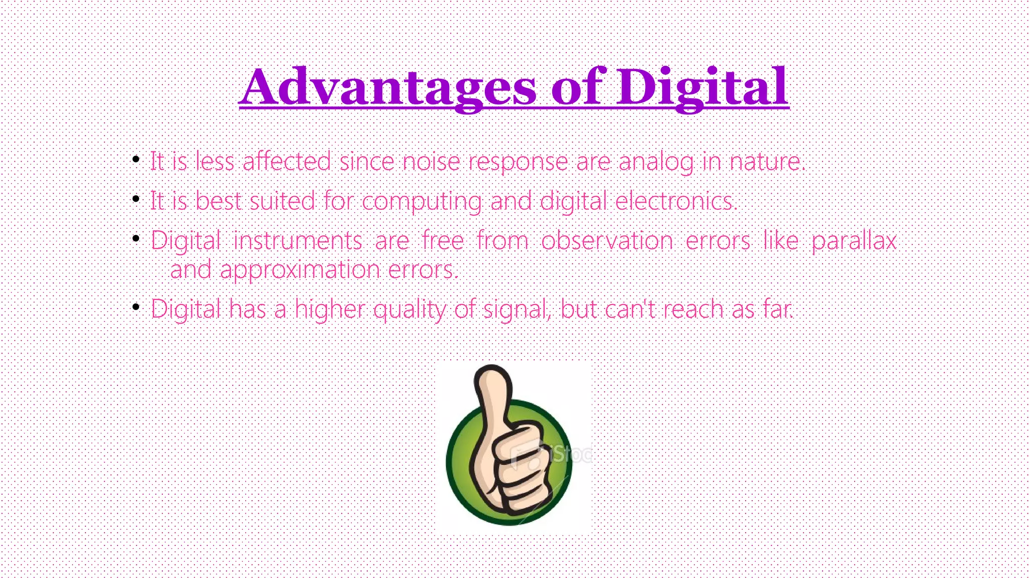 Advantages of Digital
• It is less affected since noise response are analog in nature.
• It is best suited for computing and digital electronics.
• Digital instruments are free from observation errors like parallax
and approximation errors.
• Digital has a higher quality of signal, but can't reach as far.

 