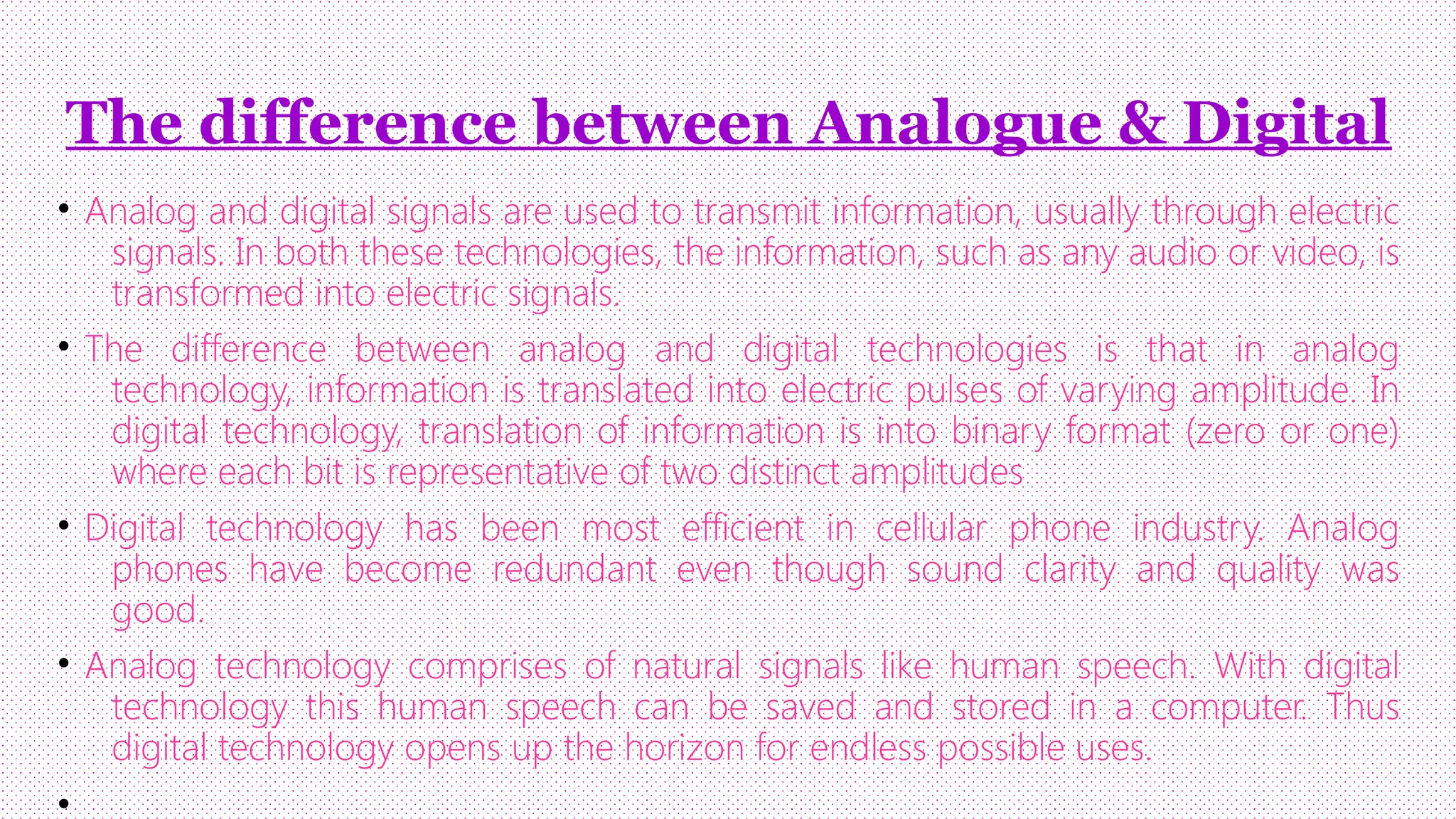 The difference between Analogue & Digital
• Analog and digital signals are used to transmit information, usually through electric
signals. In both these technologies, the information, such as any audio or video, is
transformed into electric signals.
• The difference between analog and digital technologies is that in analog
technology, information is translated into electric pulses of varying amplitude. In
digital technology, translation of information is into binary format (zero or one)
where each bit is representative of two distinct amplitudes
• Digital technology has been most efficient in cellular phone industry. Analog
phones have become redundant even though sound clarity and quality was
good.
• Analog technology comprises of natural signals like human speech. With digital
technology this human speech can be saved and stored in a computer. Thus
digital technology opens up the horizon for endless possible uses.
•

 