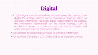 Digital
• A digital signal uses discrete (discontinuous) values. By contrast, nondigital (or analog) systems use a continuous range of values to
represent information. Although digital representations are discrete,
the information represented can be either discrete, such as
numbers or letters, or continuous, such as sounds, images, and
other measurements of continuous systems.
• Uses discrete or discontinuous values to represent information.
• For example, Computers, CD’s, DVD’s and other electronic devices.

 