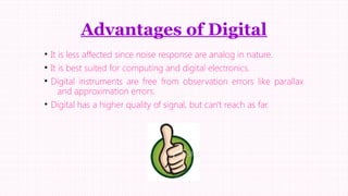 Advantages of Digital
• It is less affected since noise response are analog in nature.
• It is best suited for computing and digital electronics.
• Digital instruments are free from observation errors like parallax
and approximation errors.
• Digital has a higher quality of signal, but can't reach as far.

 