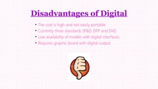 Disadvantages of Digital
•
•
•
•

The cost is high and not easily portable.
Currently three standards (P&D, DFP and DVI)
Low availability of models with digital interfaces.
Requires graphic board with digital output.

 