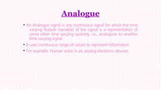 Analogue
• An Analogue signal is any continuous signal for which the time
varying feature (variable) of the signal is a representation of
some other time varying quantity, i.e., analogous to another
time varying signal.
• It uses continuous range of values to represent information.
• For example, Human voice in air, analog electronic devices.

 