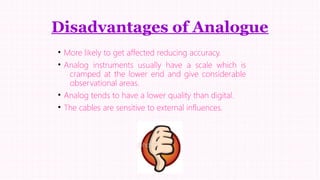 Disadvantages of Analogue
• More likely to get affected reducing accuracy.
• Analog instruments usually have a scale which is
cramped at the lower end and give considerable
observational areas.
• Analog tends to have a lower quality than digital.
• The cables are sensitive to external influences.

 